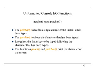 Unformatted Console I/O Functions
getchar( ) and putchar( )
The getchar( ) accepts a single character the instant it has
been typed.
The getchar( ) echoes the character that has been typed.
42
The getchar( ) echoes the character that has been typed.
It requires the Enter key to be typed following the
character that has been typed.
The functions putch() and putchar() print the character on
the screen.
 
