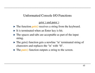 Unformatted Console I/O Functions
gets( ) and puts( )
The function gets() receives a string from the keyboard.
It is terminated when an Enter key is hit.
The spaces and tabs are acceptable as part of the input
string.
45
string.
The gets() function gets a newline ‘n’ terminated string of
charecters and replaces the ‘n’ with ‘0’.
The puts() function outputs a string to the screen.
 