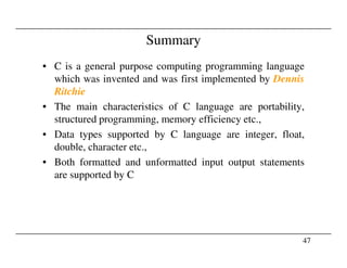 Summary
• C is a general purpose computing programming language
which was invented and was first implemented by Dennis
Ritchie
• The main characteristics of C language are portability,
structured programming, memory efficiency etc.,
• Data types supported by C language are integer, float,
47
• Data types supported by C language are integer, float,
double, character etc.,
• Both formatted and unformatted input output statements
are supported by C
 