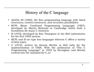 History of the C language
• ALGOL 60 (1960): the first programming language with block
structures, control constructs, and recursion possibilities.
• BCPL (Basic Combined Programming Language) (1967),
developed by Martin Richards at Cambridge which built a
foundation for many C elements.
• B (1970), developed by Ken Thompson at the Bell Laboratories
for the first UNIX system.
5
for the first UNIX system.
• BCPL and B are type less languages whereas C offers a variety
of data types.
• C (1972), written by Dennis Ritchie at Bell Labs for the
implementation of UNIX. With the publication of “The C
Programming Language” in 1978 by Kernighan and Ritchie
evolved into the standard for C.JJ
 