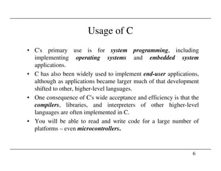 Usage of C
• C's primary use is for system programming, including
implementing operating systems and embedded system
applications.
• C has also been widely used to implement end-user applications,
although as applications became larger much of that development
shifted to other, higher-level languages.
6
shifted to other, higher-level languages.
• One consequence of C's wide acceptance and efficiency is that the
compilers, libraries, and interpreters of other higher-level
languages are often implemented in C.
• You will be able to read and write code for a large number of
platforms – even microcontrollers.
 