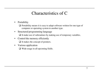 Characteristics of C
• Portability
Portability means it is easy to adapt software written for one type of
computer or operating system to another type.
• Structured programming language
It make use of subroutines by making use of temporary variables.
• Control the memory efficiently
7
• Control the memory efficiently
It makes the concept of pointers.
• Various application
Wide usage in all upcoming fields.
 