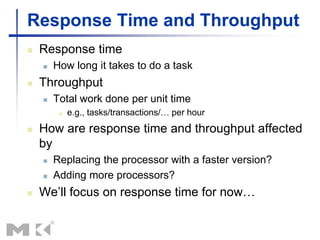 Response Time and Throughput
 Response time
 How long it takes to do a task
 Throughput
 Total work done per unit time
 e.g., tasks/transactions/… per hour
 How are response time and throughput affected
by
 Replacing the processor with a faster version?
 Adding more processors?
 We’ll focus on response time for now…
 