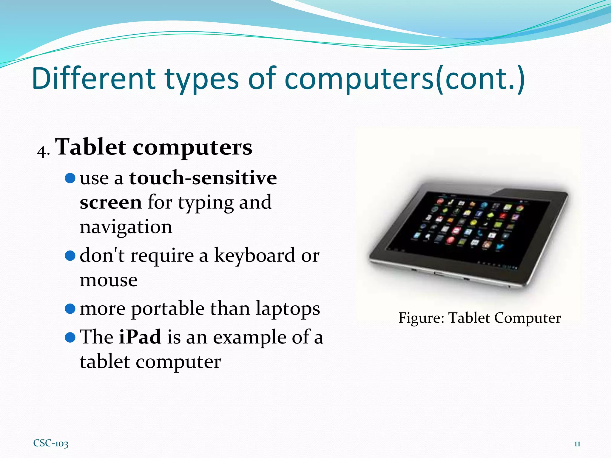 Different types of computers(cont.)
4. Tablet computers
⚫use a touch-sensitive
screen for typing and
navigation
⚫don't require a keyboard or
mouse
⚫more portable than laptops
⚫The iPad is an example of a
tablet computer
11
Figure: Tablet Computer
CSC-103
 