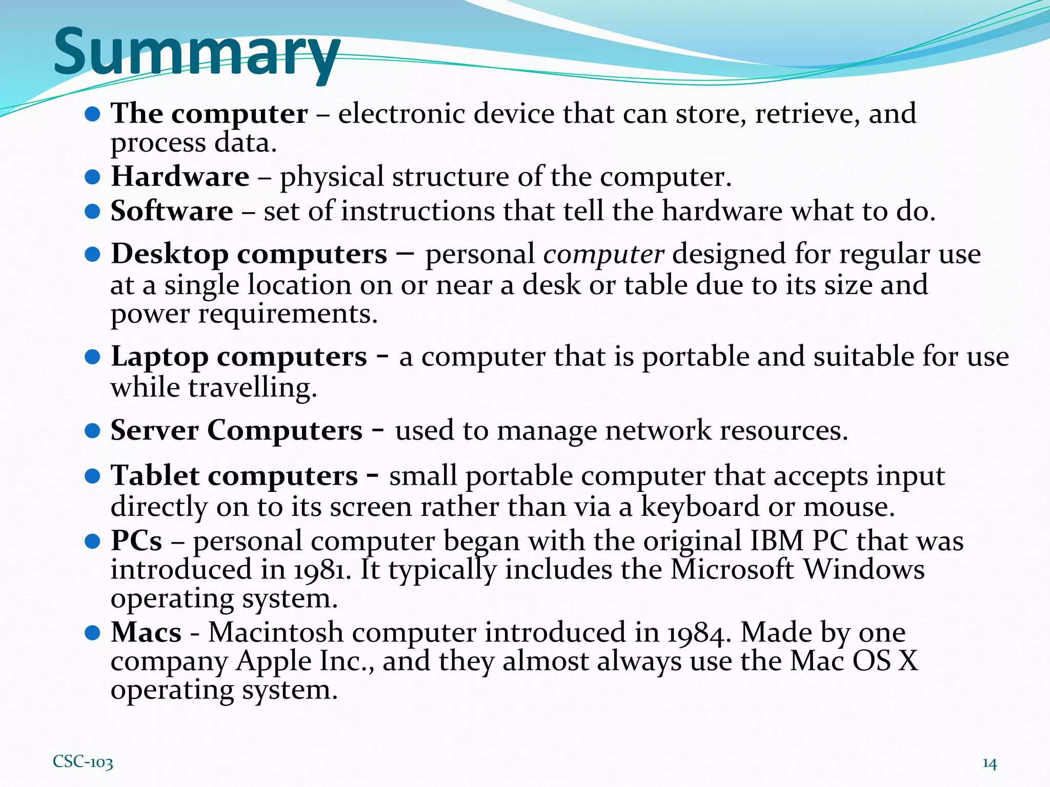 Summary
⚫ The computer – electronic device that can store, retrieve, and
process data.
⚫ Hardware – physical structure of the computer.
⚫ Software – set of instructions that tell the hardware what to do.
⚫ Desktop computers – personal computer designed for regular use
at a single location on or near a desk or table due to its size and
power requirements.
⚫ Laptop computers - a computer that is portable and suitable for use
while travelling.
⚫ Server Computers - used to manage network resources.
⚫ Tablet computers - small portable computer that accepts input
directly on to its screen rather than via a keyboard or mouse.
⚫ PCs – personal computer began with the original IBM PC that was
introduced in 1981. It typically includes the Microsoft Windows
operating system.
⚫ Macs - Macintosh computer introduced in 1984. Made by one
company Apple Inc., and they almost always use the Mac OS X
operating system.
14
CSC-103
 