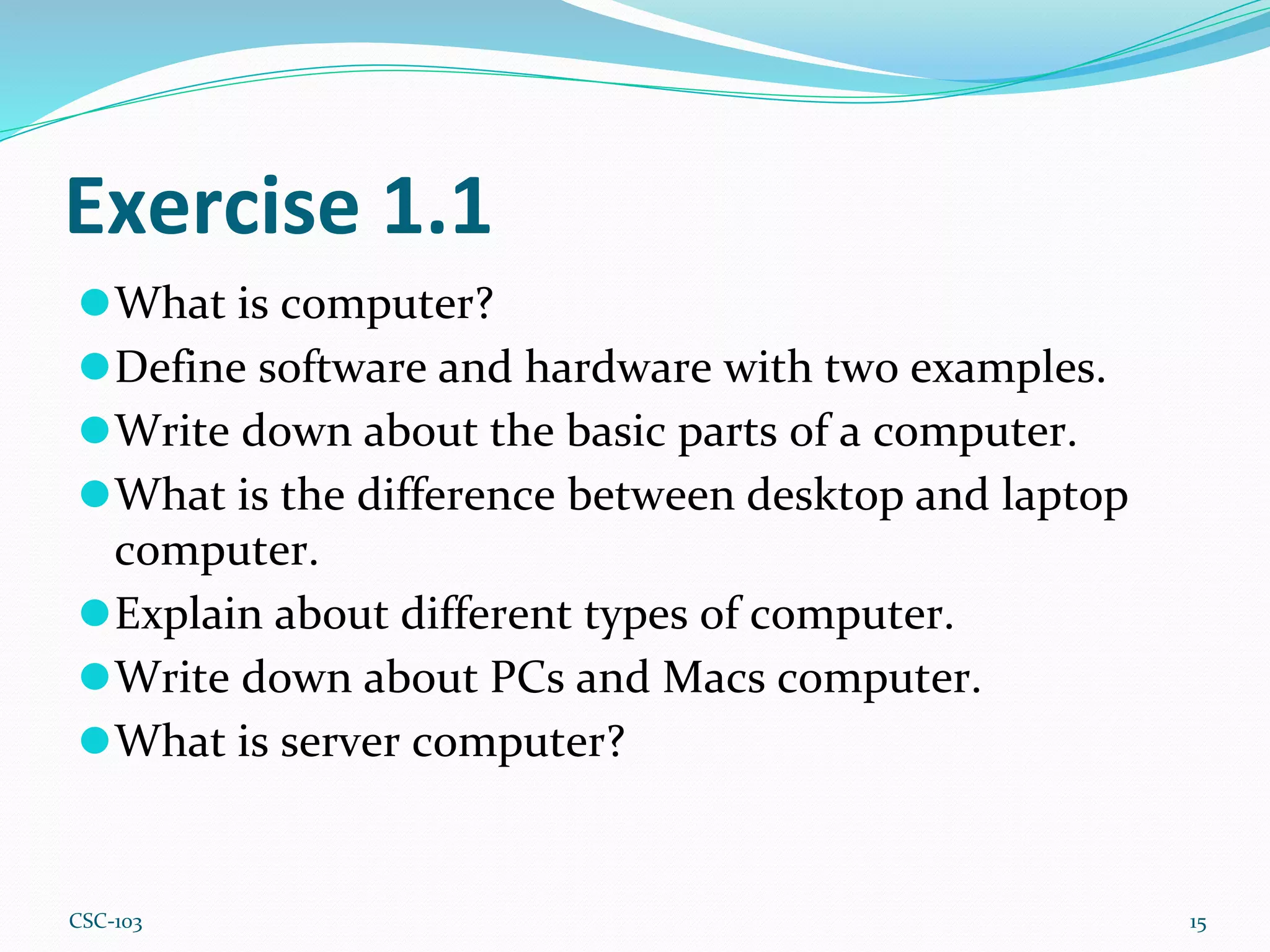 Exercise 1.1
⚫What is computer?
⚫Define software and hardware with two examples.
⚫Write down about the basic parts of a computer.
⚫What is the difference between desktop and laptop
computer.
⚫Explain about different types of computer.
⚫Write down about PCs and Macs computer.
⚫What is server computer?
15
CSC-103
 