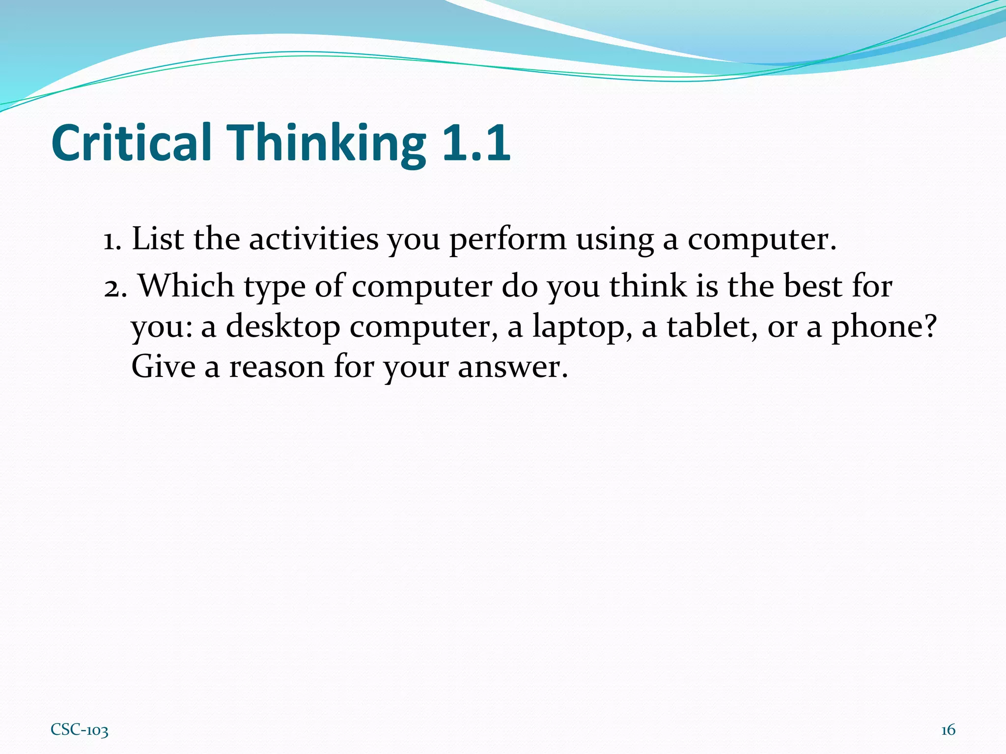 Critical Thinking 1.1
1. List the activities you perform using a computer.
2. Which type of computer do you think is the best for
you: a desktop computer, a laptop, a tablet, or a phone?
Give a reason for your answer.
16
CSC-103
 