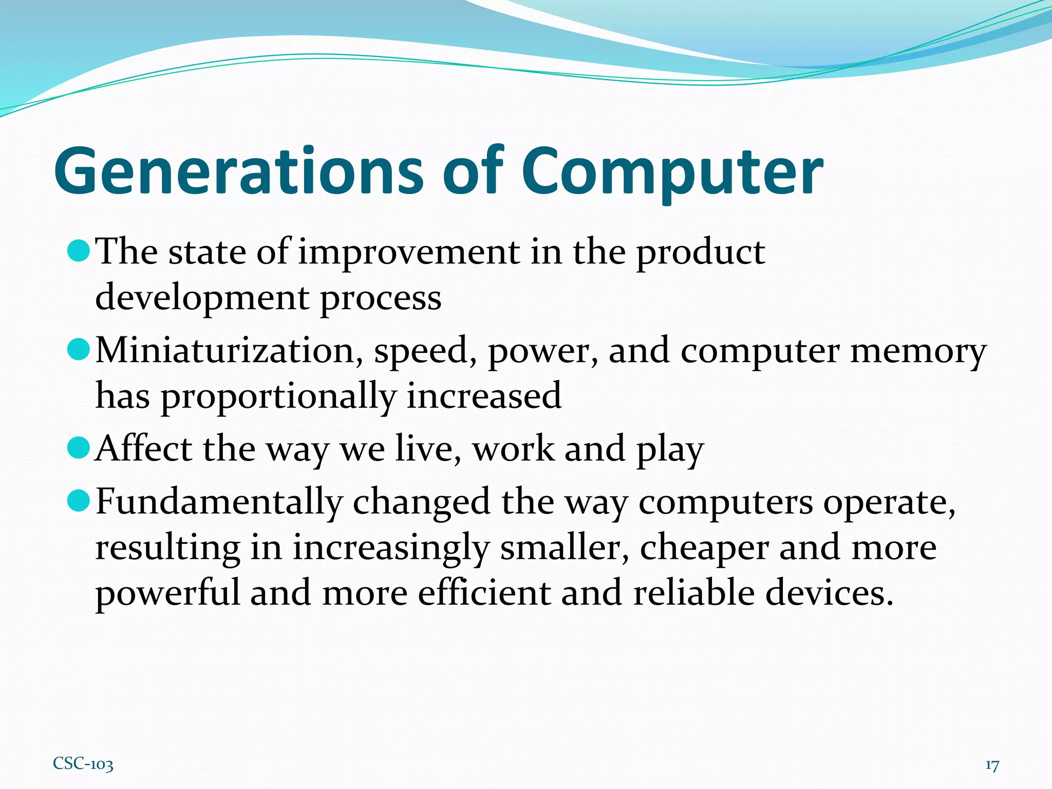 Generations of Computer
⚫The state of improvement in the product
development process
⚫Miniaturization, speed, power, and computer memory
has proportionally increased
⚫Affect the way we live, work and play
⚫Fundamentally changed the way computers operate,
resulting in increasingly smaller, cheaper and more
powerful and more efficient and reliable devices.
17
CSC-103
 