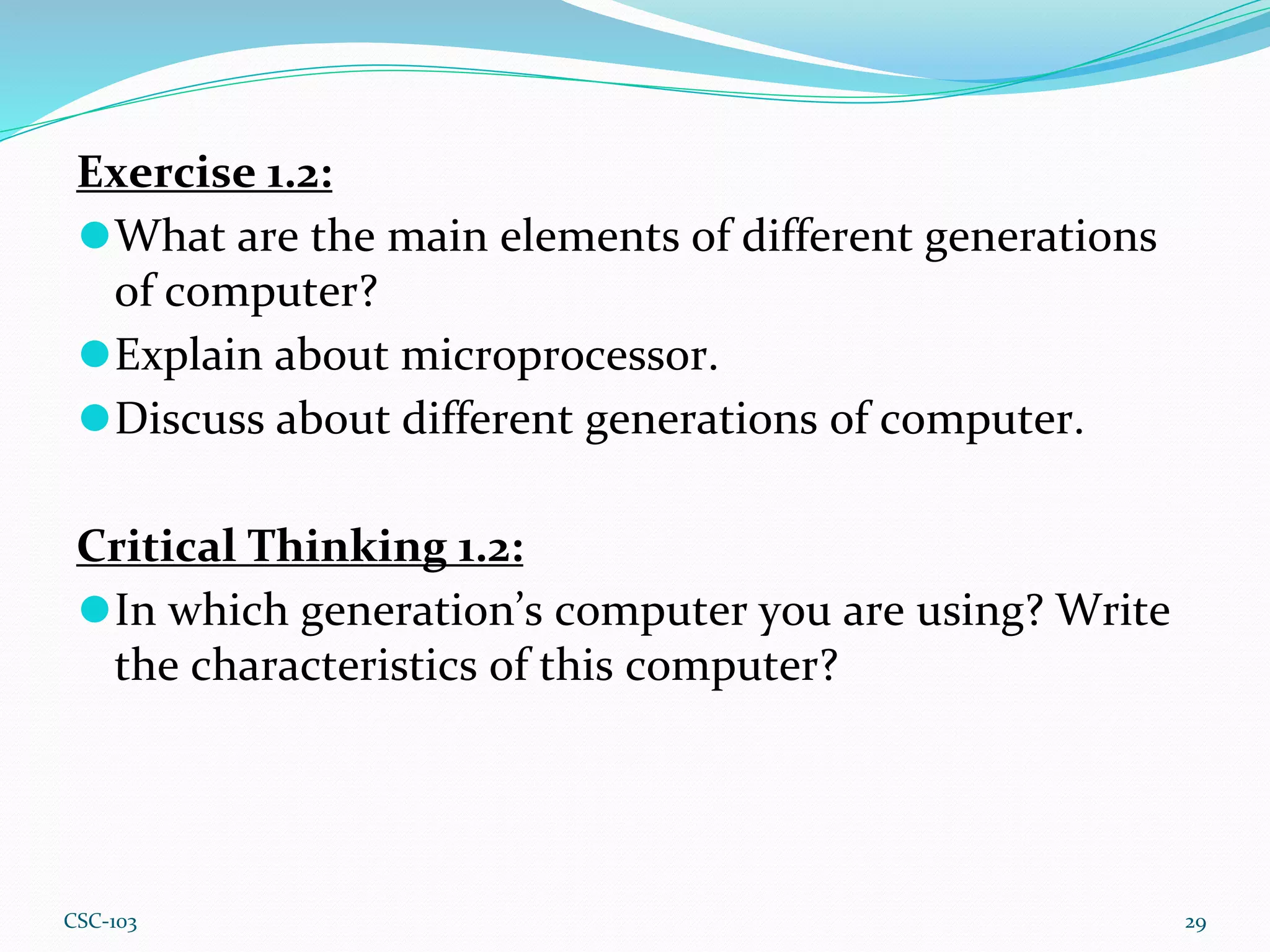 Exercise 1.2:
⚫What are the main elements of different generations
of computer?
⚫Explain about microprocessor.
⚫Discuss about different generations of computer.
Critical Thinking 1.2:
⚫In which generation’s computer you are using? Write
the characteristics of this computer?
29
CSC-103
 