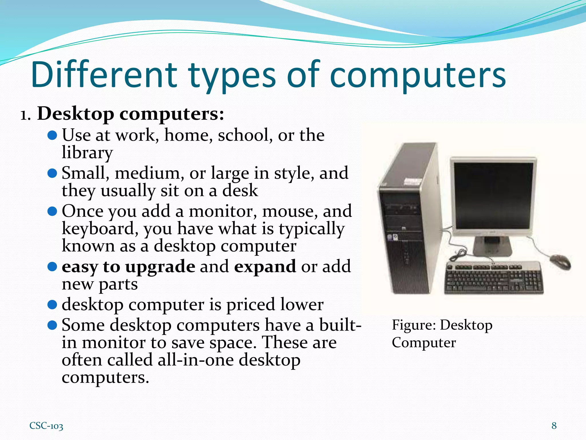 Different types of computers
1. Desktop computers:
⚫ Use at work, home, school, or the
library
⚫ Small, medium, or large in style, and
they usually sit on a desk
⚫ Once you add a monitor, mouse, and
keyboard, you have what is typically
known as a desktop computer
⚫ easy to upgrade and expand or add
new parts
⚫ desktop computer is priced lower
⚫ Some desktop computers have a built-
in monitor to save space. These are
often called all-in-one desktop
computers.
8
Figure: Desktop
Computer
CSC-103
 