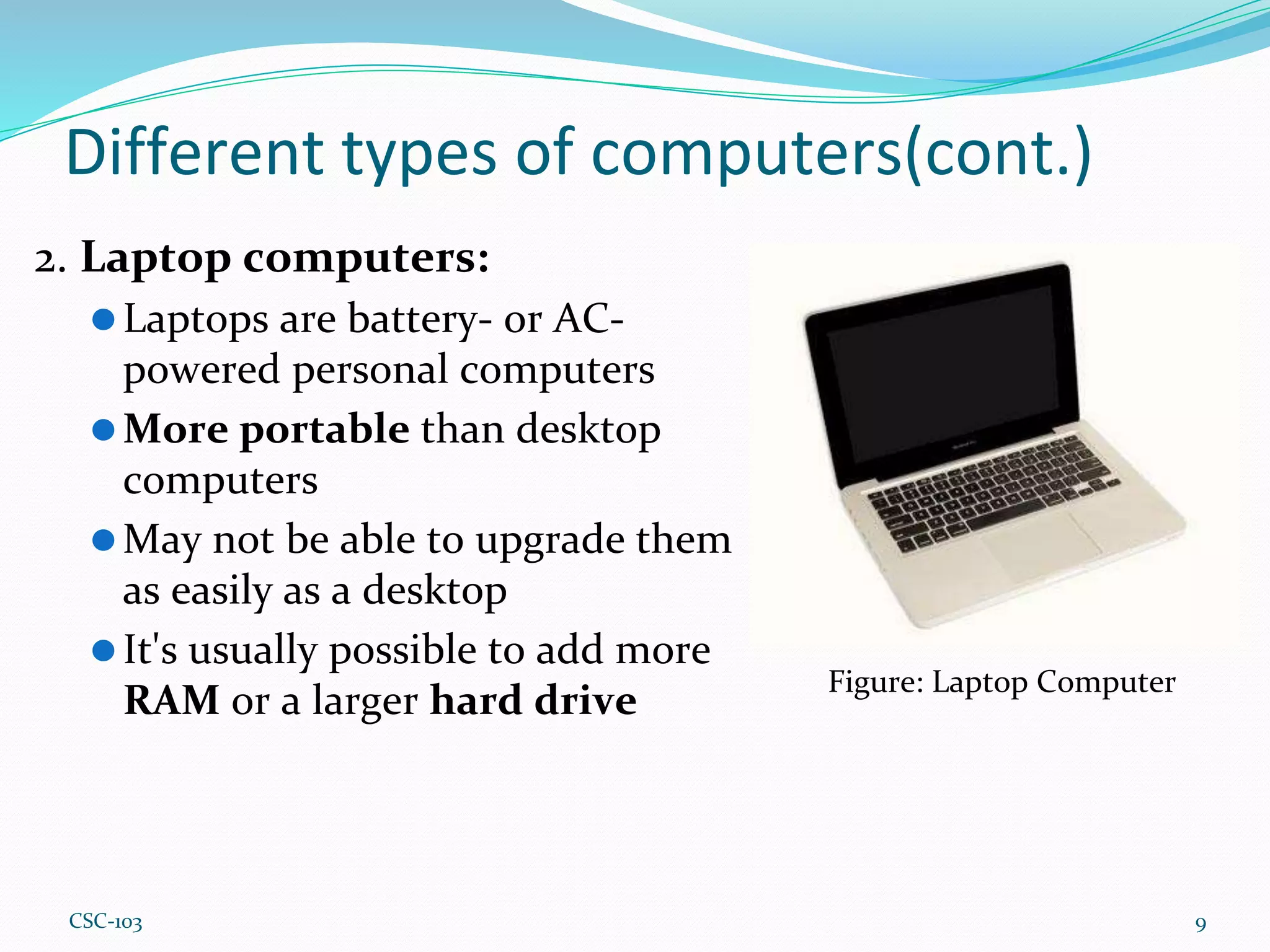 Different types of computers(cont.)
2. Laptop computers:
⚫Laptops are battery- or AC-
powered personal computers
⚫More portable than desktop
computers
⚫May not be able to upgrade them
as easily as a desktop
⚫It's usually possible to add more
RAM or a larger hard drive
9
Figure: Laptop Computer
CSC-103
 
