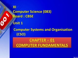 CHAPTER – 01
COMPUTER FUNDAMENTALS
Unit 1
Computer Systems and Organisation
(CSO)
XI
Computer Science (083)
Board : CBSE
 