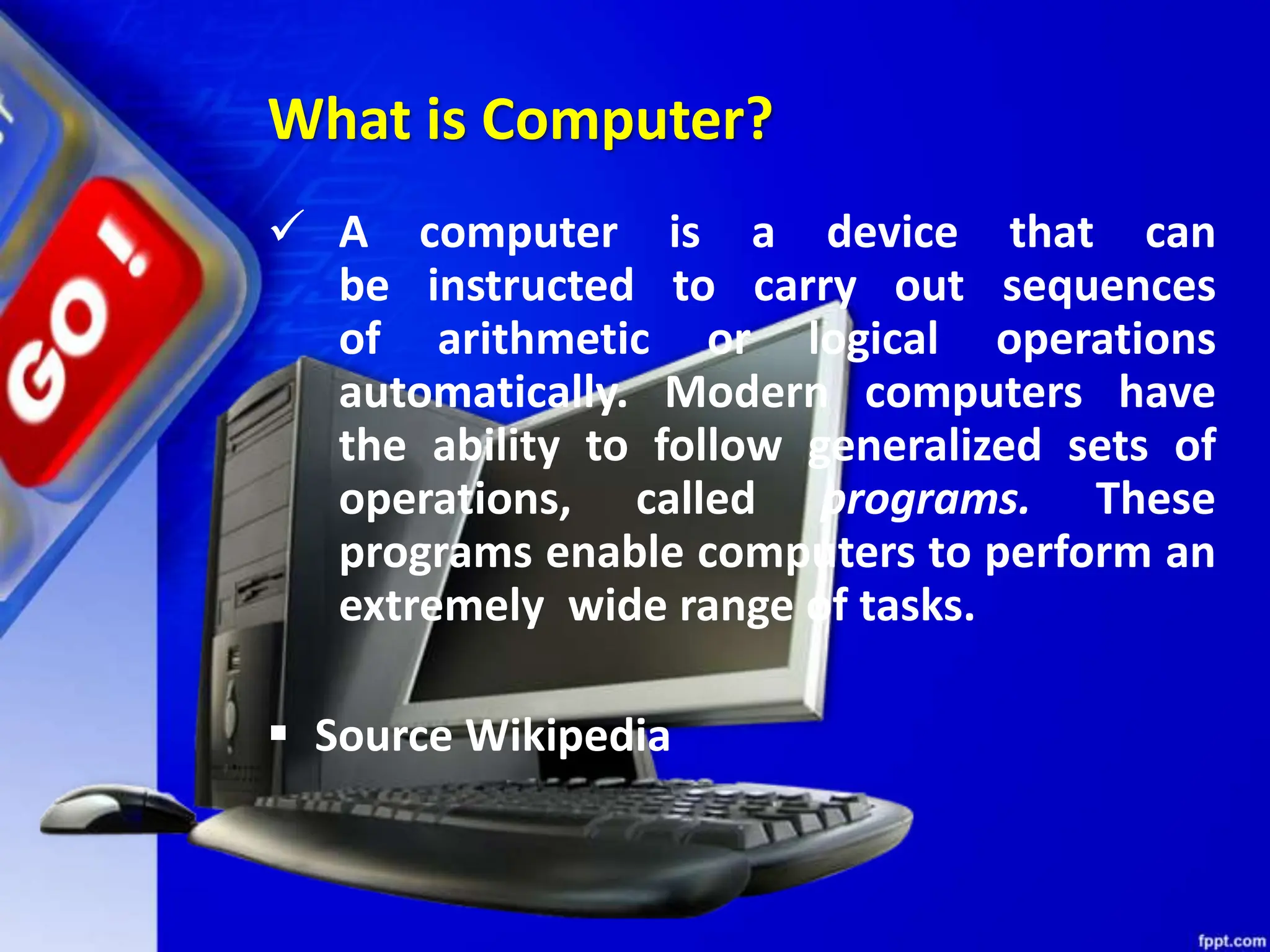 What is Computer?
 A computer is a device that can
be instructed to carry out sequences
of arithmetic or logical operations
automatically. Modern computers have
the ability to follow generalized sets of
operations, called programs. These
programs enable computers to perform an
extremely wide range of tasks.
 Source Wikipedia
 