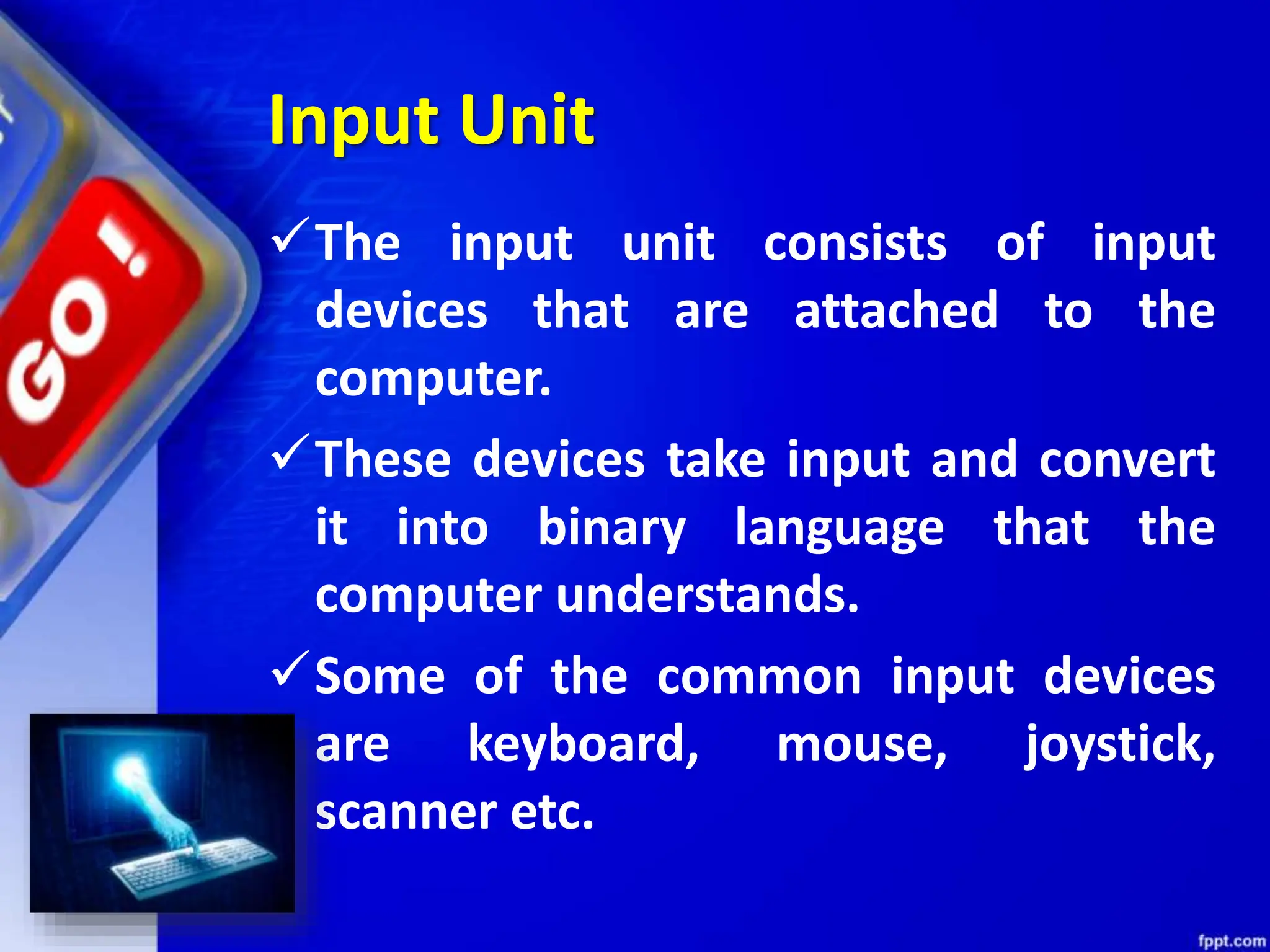Input Unit
The input unit consists of input
devices that are attached to the
computer.
These devices take input and convert
it into binary language that the
computer understands.
Some of the common input devices
are keyboard, mouse, joystick,
scanner etc.
 