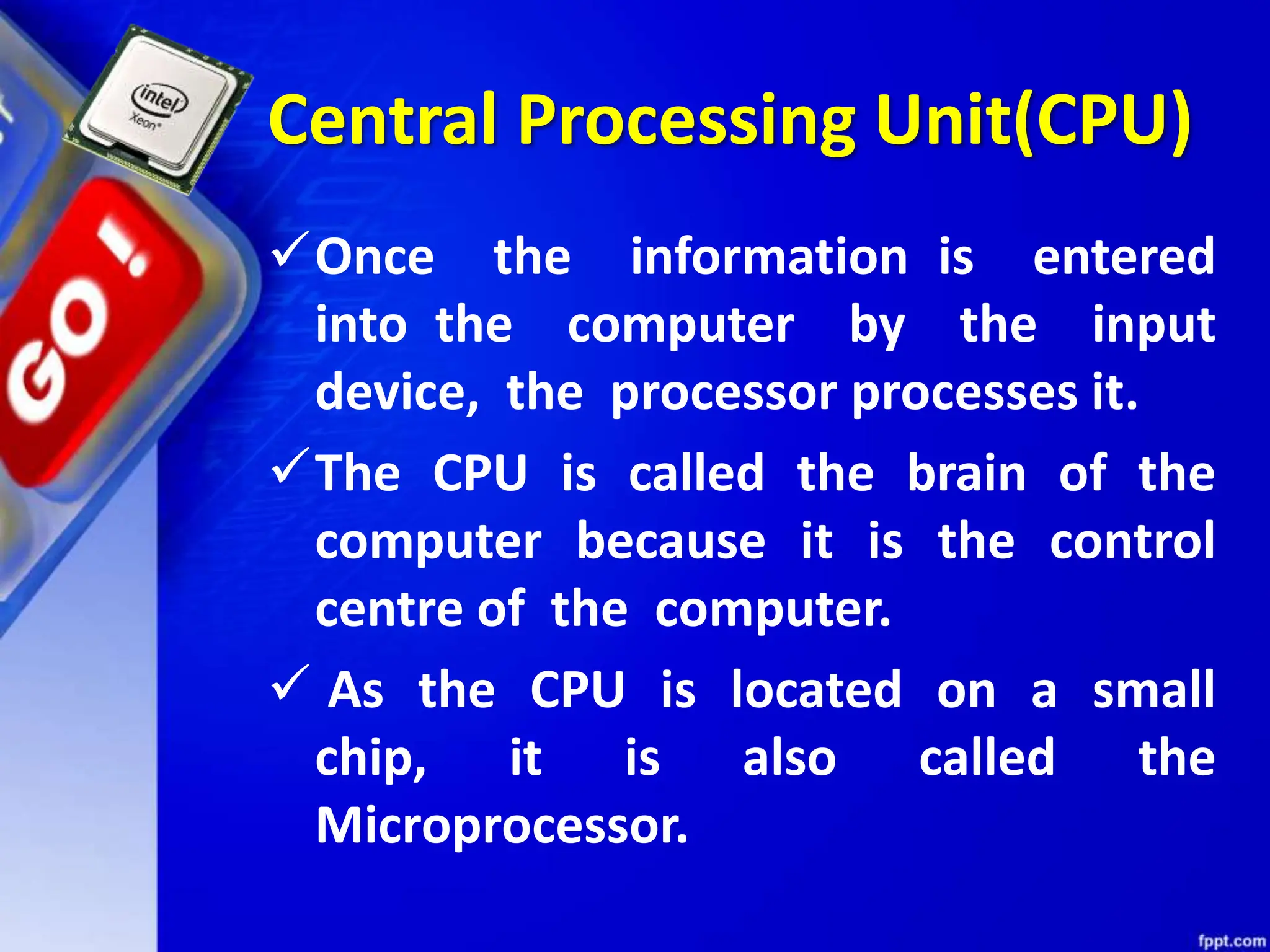 Central Processing Unit(CPU)
Once the information is entered
into the computer by the input
device, the processor processes it.
The CPU is called the brain of the
computer because it is the control
centre of the computer.
 As the CPU is located on a small
chip, it is also called the
Microprocessor.
 