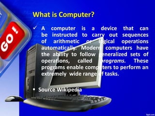 What is Computer?
 A computer is a device that can
be instructed to carry out sequences
of arithmetic or logical operations
automatically. Modern computers have
the ability to follow generalized sets of
operations, called programs. These
programs enable computers to perform an
extremely wide range of tasks.
 Source Wikipedia
 