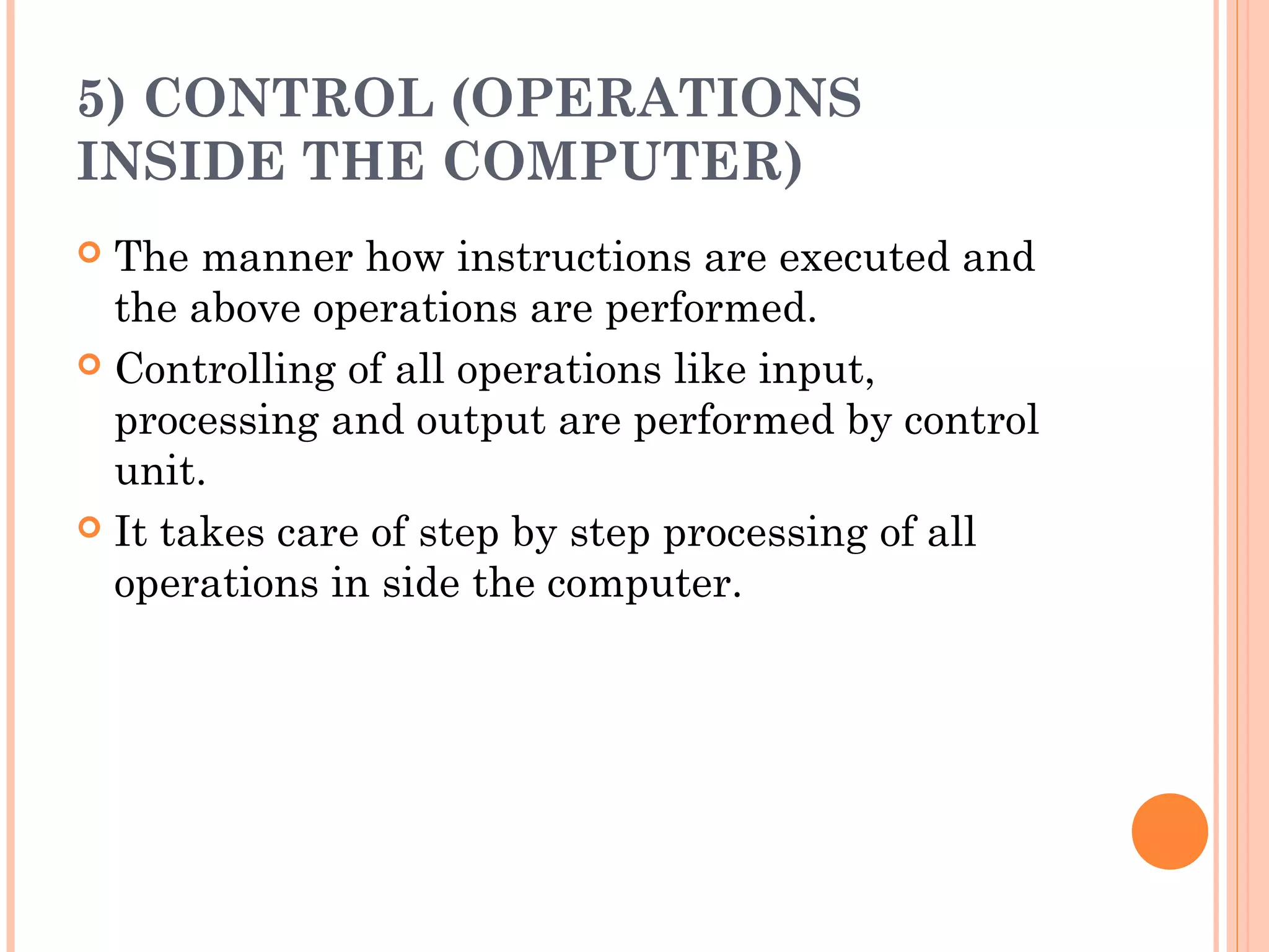 5) CONTROL (OPERATIONS
INSIDE THE COMPUTER)
 The manner how instructions are executed and
the above operations are performed.
 Controlling of all operations like input,
processing and output are performed by control
unit.
 It takes care of step by step processing of all
operations in side the computer.
 