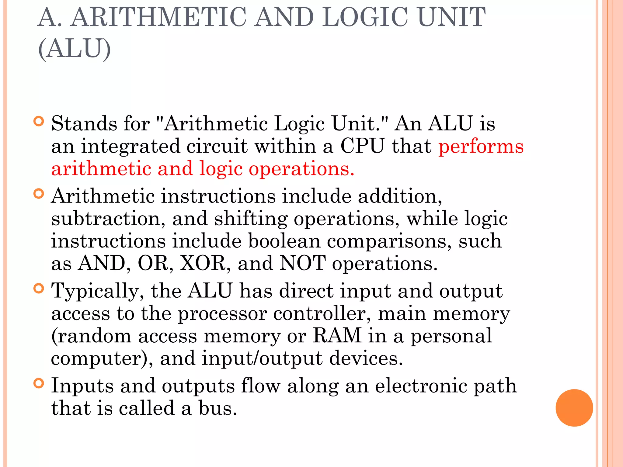 A. ARITHMETIC AND LOGIC UNIT
(ALU)
 Stands for "Arithmetic Logic Unit." An ALU is
an integrated circuit within a CPU that performs
arithmetic and logic operations.
 Arithmetic instructions include addition,
subtraction, and shifting operations, while logic
instructions include boolean comparisons, such
as AND, OR, XOR, and NOT operations.
 Typically, the ALU has direct input and output
access to the processor controller, main memory
(random access memory or RAM in a personal
computer), and input/output devices.
 Inputs and outputs flow along an electronic path
that is called a bus.
 