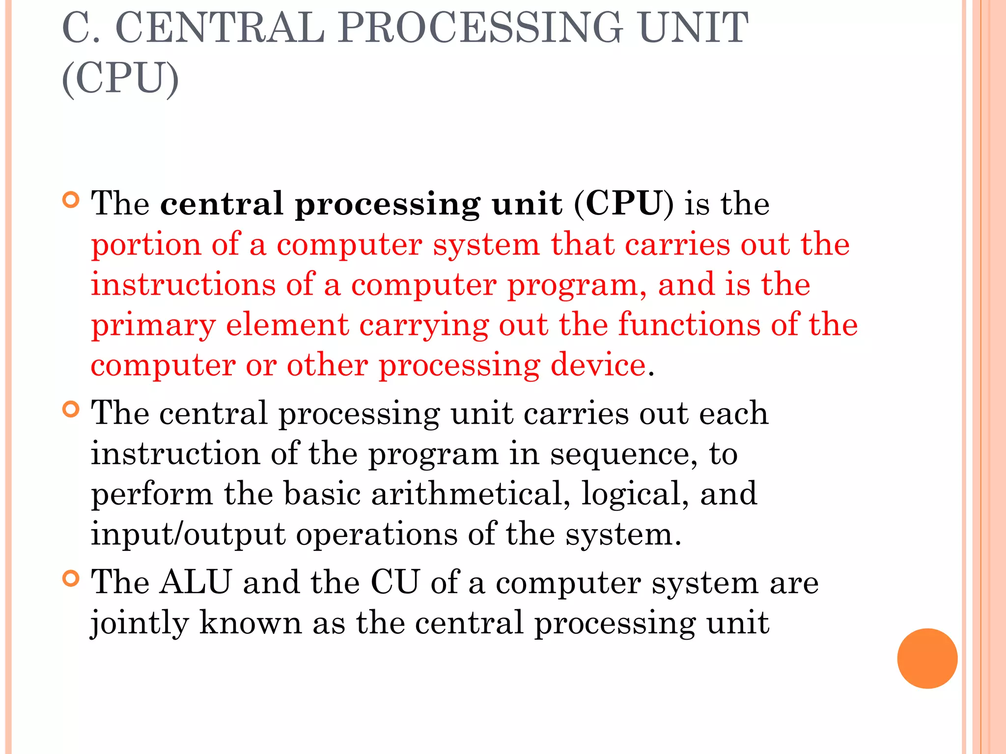 C. CENTRAL PROCESSING UNIT
(CPU)
 The central processing unit (CPU) is the
portion of a computer system that carries out the
instructions of a computer program, and is the
primary element carrying out the functions of the
computer or other processing device.
 The central processing unit carries out each
instruction of the program in sequence, to
perform the basic arithmetical, logical, and
input/output operations of the system.
 The ALU and the CU of a computer system are
jointly known as the central processing unit
 