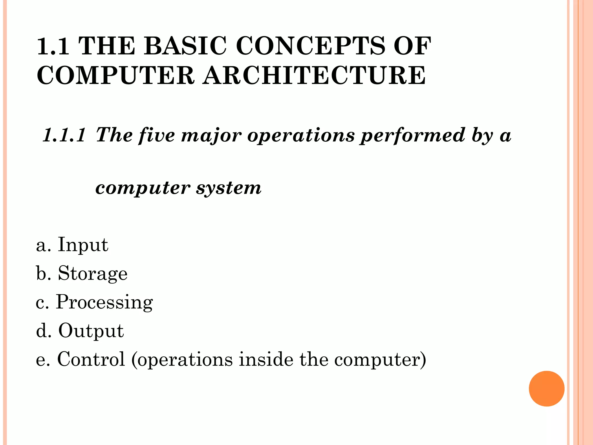 1.1 THE BASIC CONCEPTS OF
COMPUTER ARCHITECTURE
1.1.1 The five major operations performed by a
computer system
a. Input
b. Storage
c. Processing
d. Output
e. Control (operations inside the computer)
 