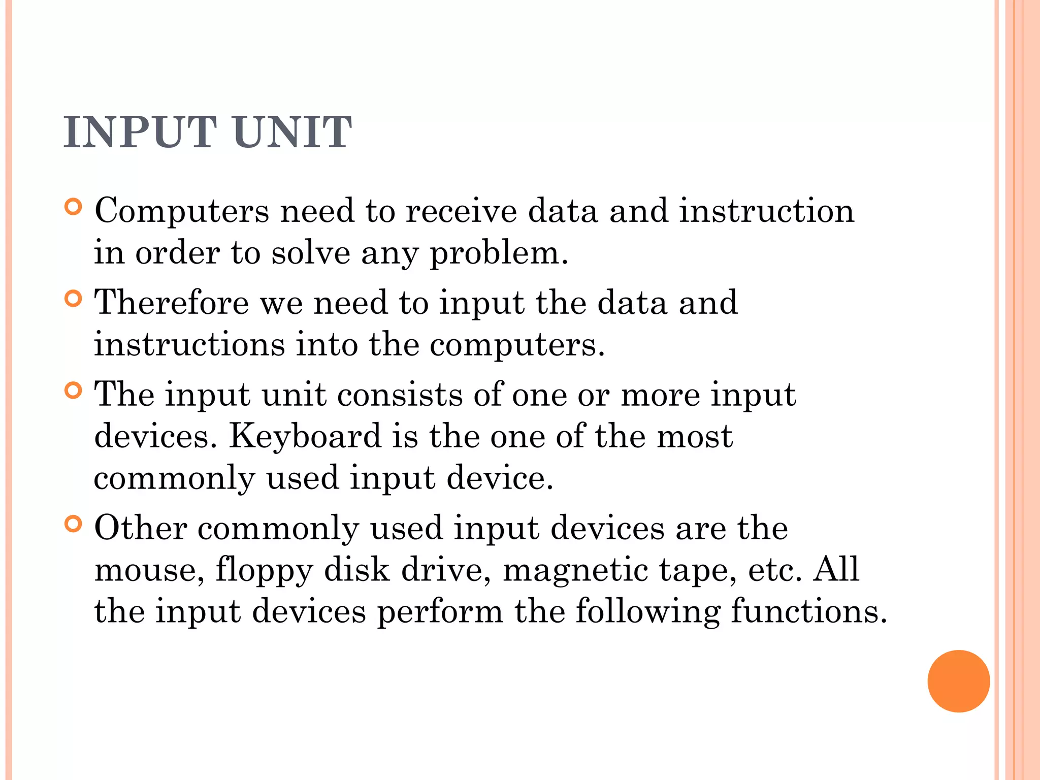 INPUT UNIT
 Computers need to receive data and instruction
in order to solve any problem.
 Therefore we need to input the data and
instructions into the computers.
 The input unit consists of one or more input
devices. Keyboard is the one of the most
commonly used input device.
 Other commonly used input devices are the
mouse, floppy disk drive, magnetic tape, etc. All
the input devices perform the following functions.
 