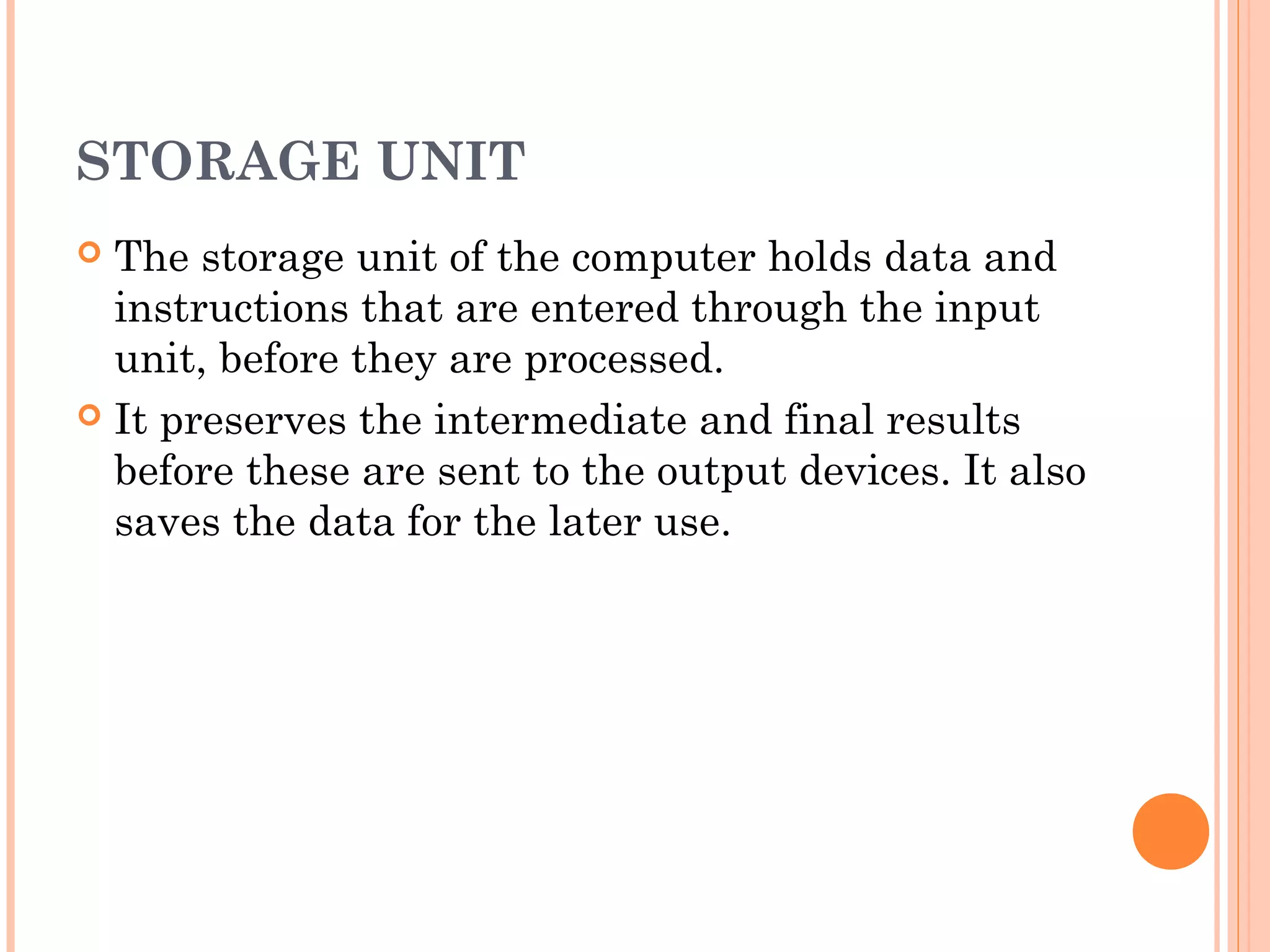 STORAGE UNIT
 The storage unit of the computer holds data and
instructions that are entered through the input
unit, before they are processed.
 It preserves the intermediate and final results
before these are sent to the output devices. It also
saves the data for the later use.
 