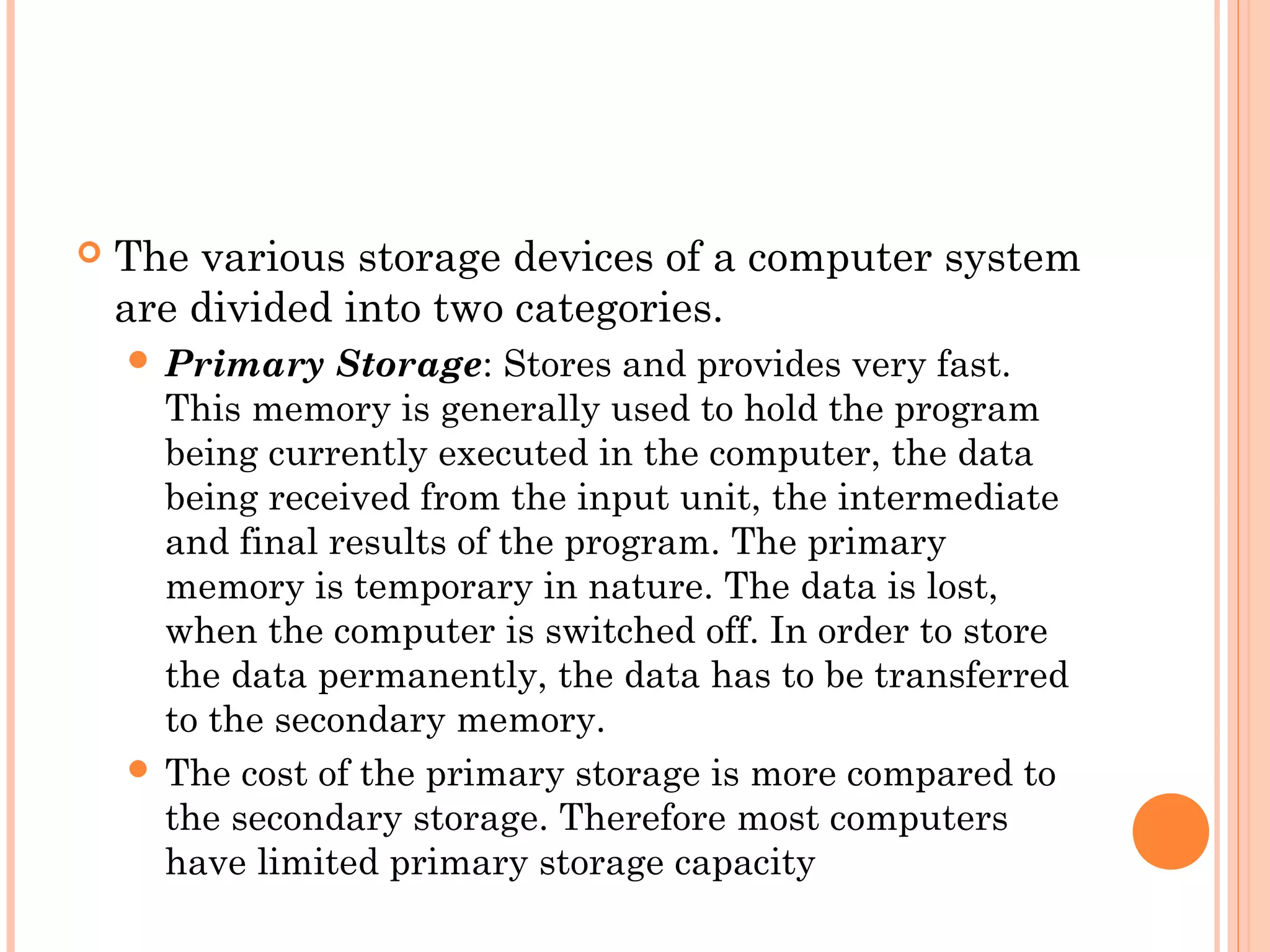  The various storage devices of a computer system
are divided into two categories.
 Primary Storage: Stores and provides very fast.
This memory is generally used to hold the program
being currently executed in the computer, the data
being received from the input unit, the intermediate
and final results of the program. The primary
memory is temporary in nature. The data is lost,
when the computer is switched off. In order to store
the data permanently, the data has to be transferred
to the secondary memory.
 The cost of the primary storage is more compared to
the secondary storage. Therefore most computers
have limited primary storage capacity
 