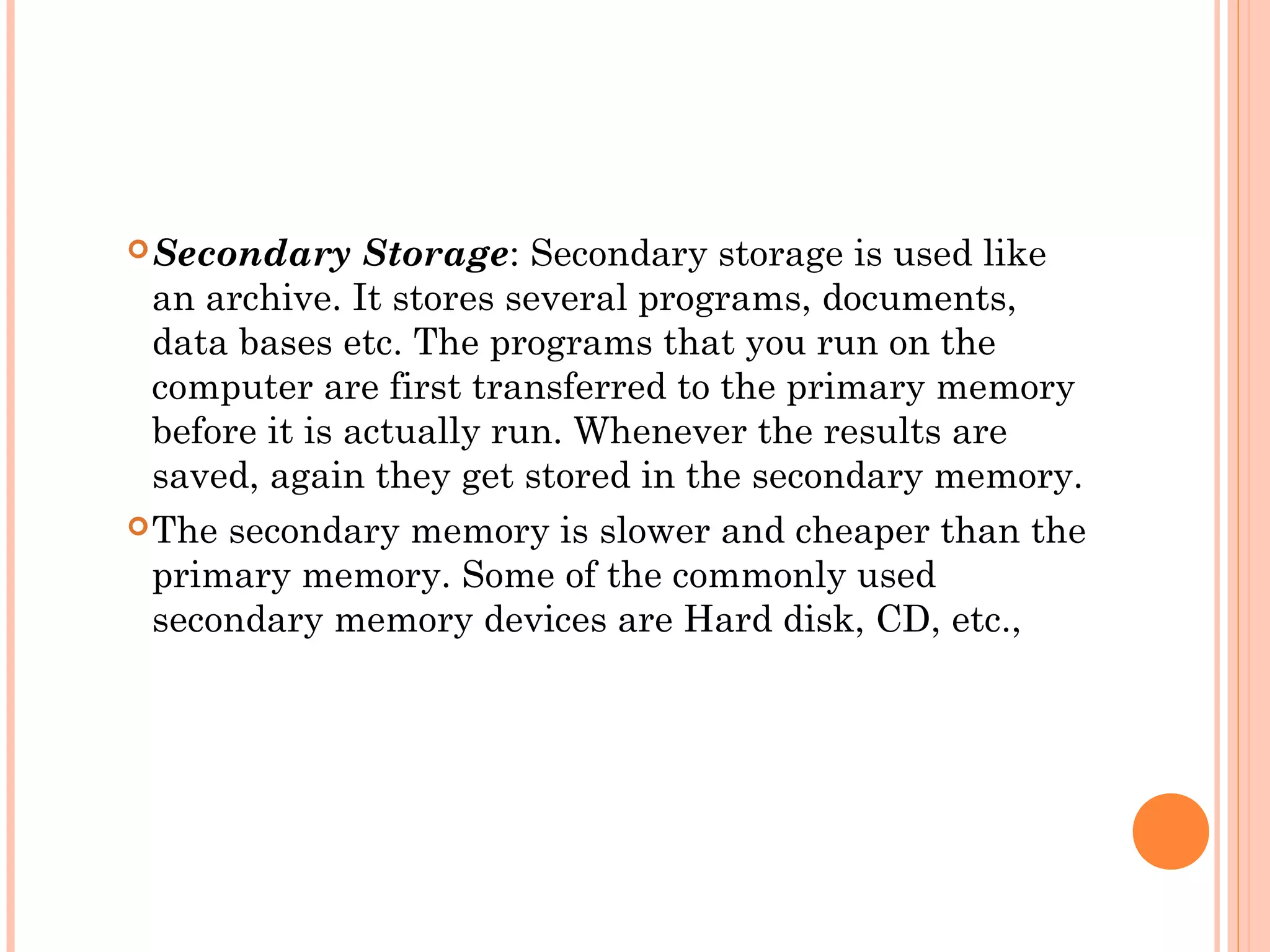 Secondary Storage: Secondary storage is used like
an archive. It stores several programs, documents,
data bases etc. The programs that you run on the
computer are first transferred to the primary memory
before it is actually run. Whenever the results are
saved, again they get stored in the secondary memory.
The secondary memory is slower and cheaper than the
primary memory. Some of the commonly used
secondary memory devices are Hard disk, CD, etc.,
 