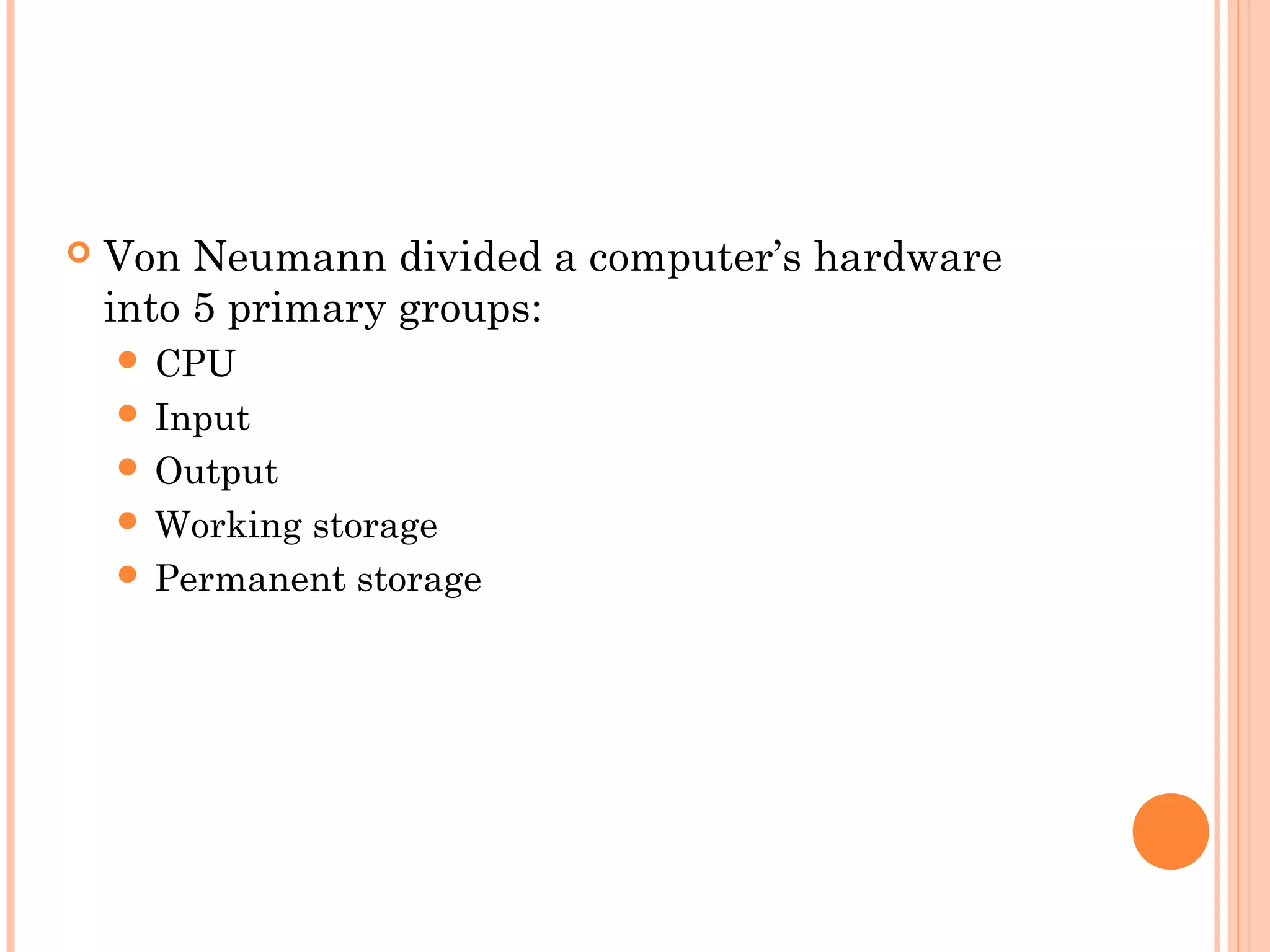  Von Neumann divided a computer’s hardware
into 5 primary groups:
 CPU
 Input
 Output
 Working storage
 Permanent storage
 