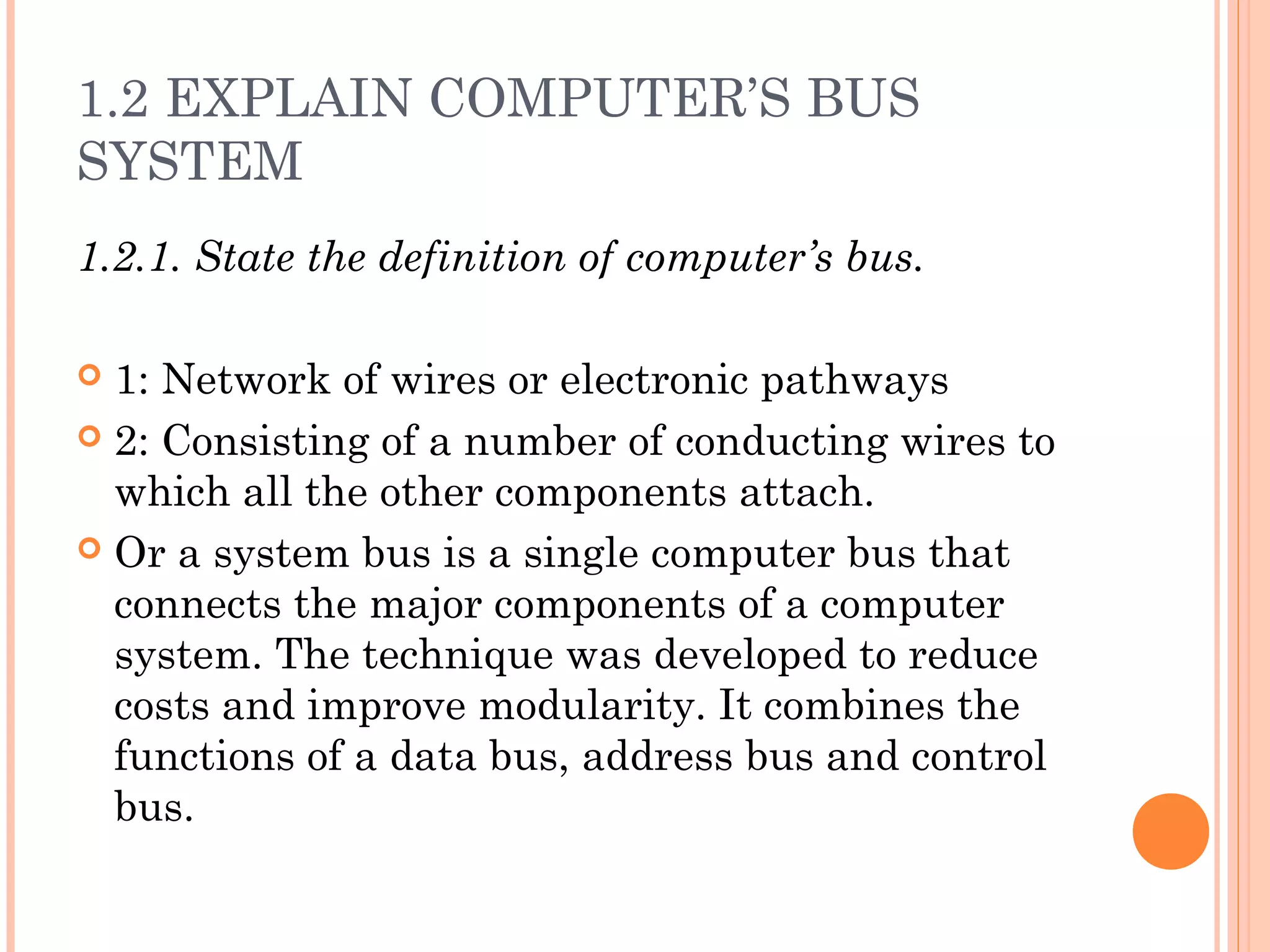 1.2 EXPLAIN COMPUTER’S BUS
SYSTEM
1.2.1. State the definition of computer’s bus.
 1: Network of wires or electronic pathways
 2: Consisting of a number of conducting wires to
which all the other components attach.
 Or a system bus is a single computer bus that
connects the major components of a computer
system. The technique was developed to reduce
costs and improve modularity. It combines the
functions of a data bus, address bus and control
bus.
 