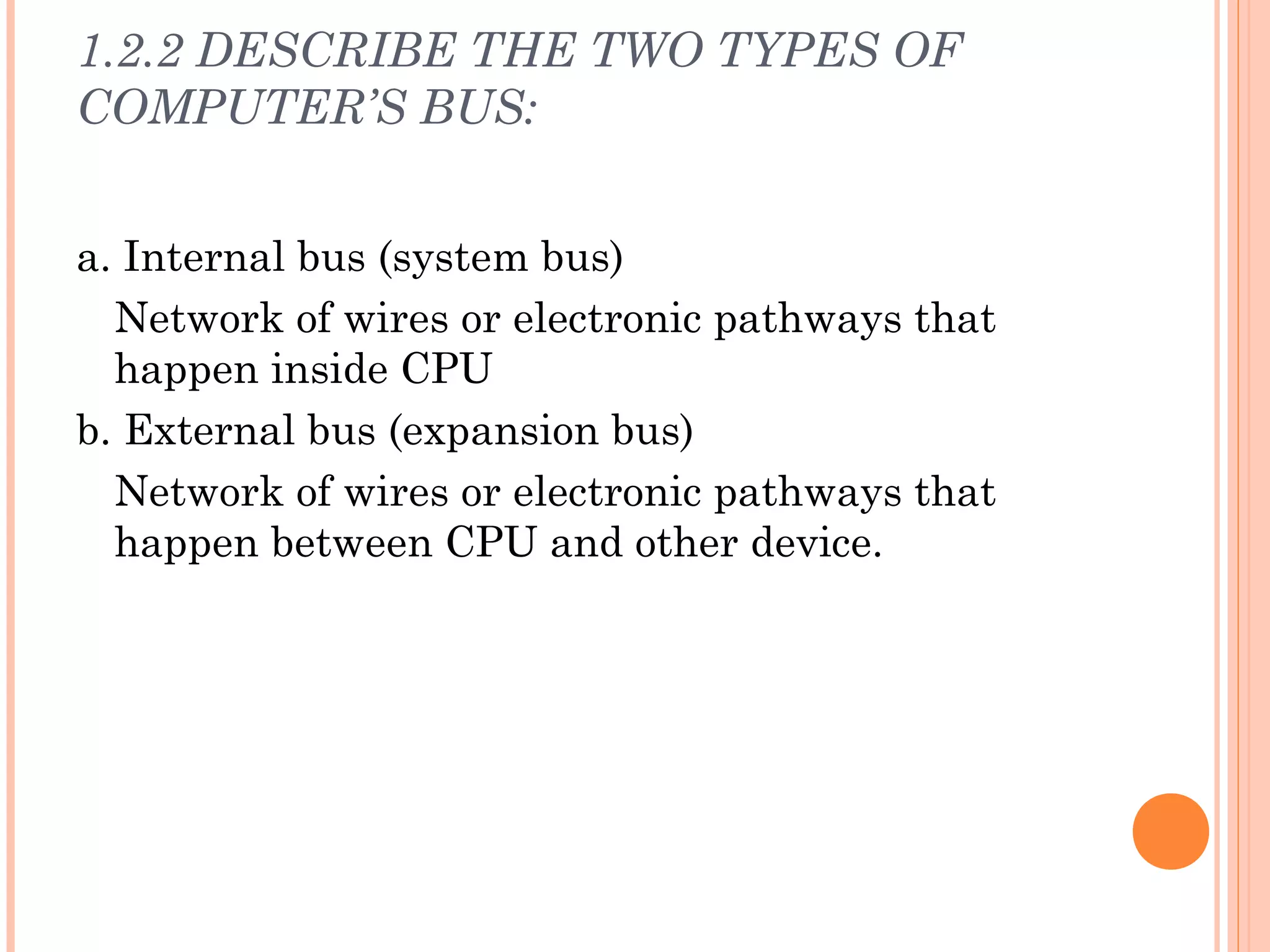 1.2.2 DESCRIBE THE TWO TYPES OF
COMPUTER’S BUS:
a. Internal bus (system bus)
Network of wires or electronic pathways that
happen inside CPU
b. External bus (expansion bus)
Network of wires or electronic pathways that
happen between CPU and other device.
 
