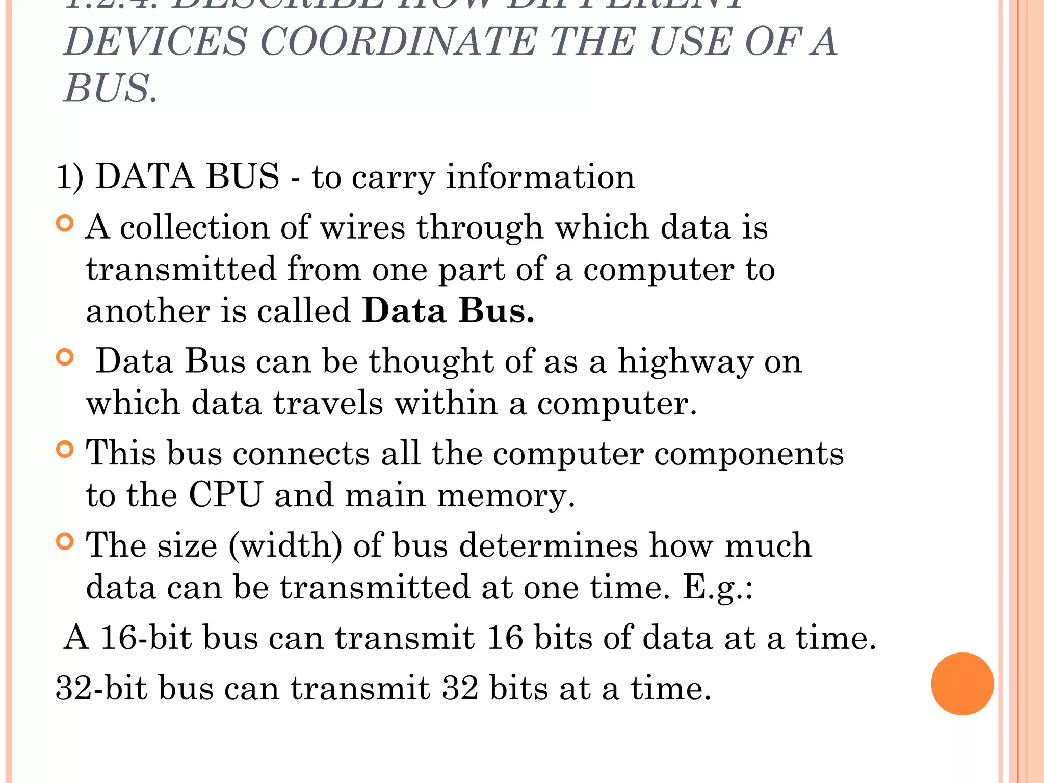 1.2.4. DESCRIBE HOW DIFFERENT
DEVICES COORDINATE THE USE OF A
BUS.
1) DATA BUS - to carry information
 A collection of wires through which data is
transmitted from one part of a computer to
another is called Data Bus.
 Data Bus can be thought of as a highway on
which data travels within a computer.
 This bus connects all the computer components
to the CPU and main memory.
 The size (width) of bus determines how much
data can be transmitted at one time. E.g.:
A 16-bit bus can transmit 16 bits of data at a time.
32-bit bus can transmit 32 bits at a time.
 