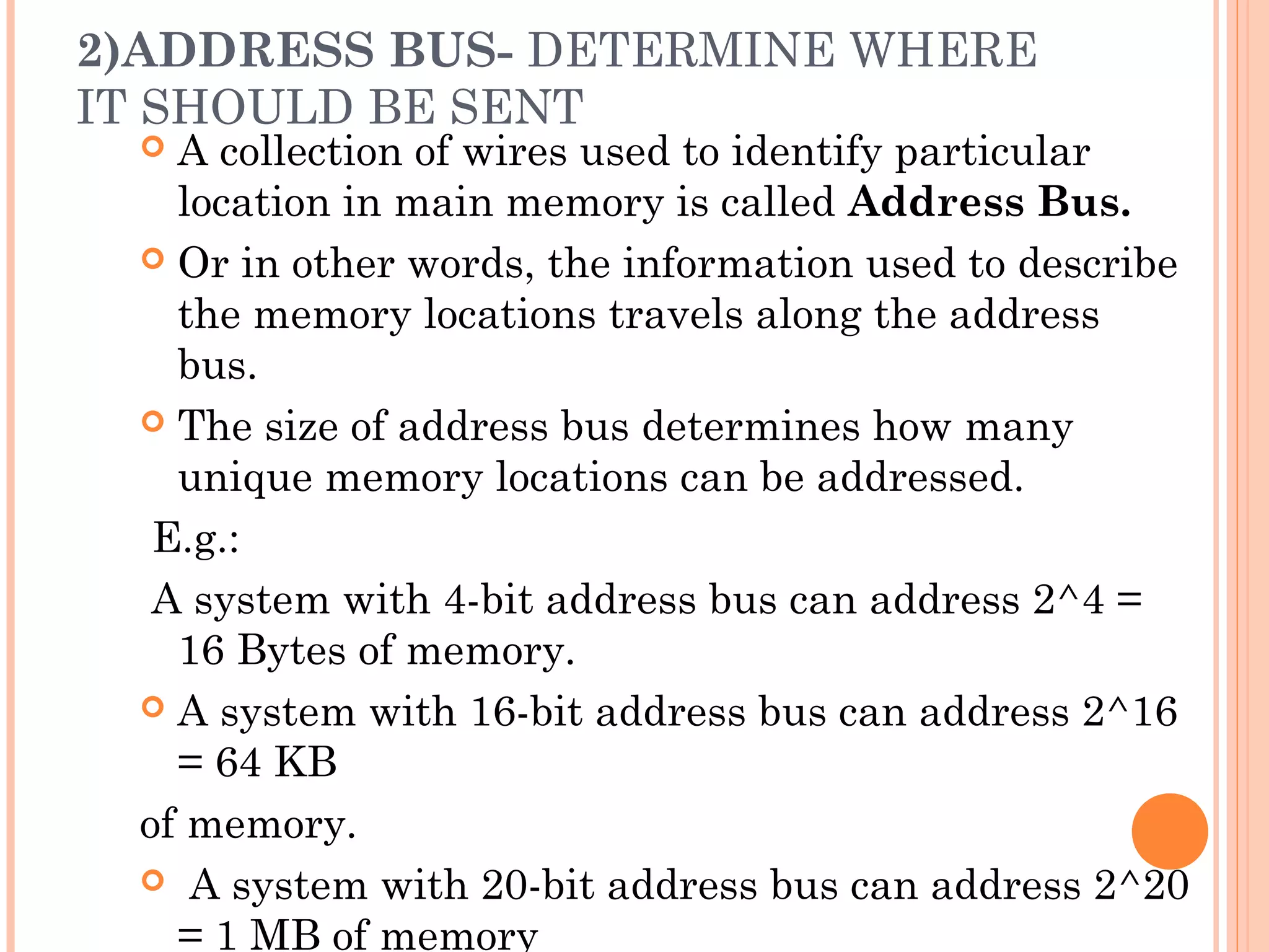 2)ADDRESS BUS- DETERMINE WHERE
IT SHOULD BE SENT
 A collection of wires used to identify particular
location in main memory is called Address Bus.
 Or in other words, the information used to describe
the memory locations travels along the address
bus.
 The size of address bus determines how many
unique memory locations can be addressed.
E.g.:
A system with 4-bit address bus can address 2^4 =
16 Bytes of memory.
 A system with 16-bit address bus can address 2^16
= 64 KB
of memory.
 A system with 20-bit address bus can address 2^20
= 1 MB of memory
 