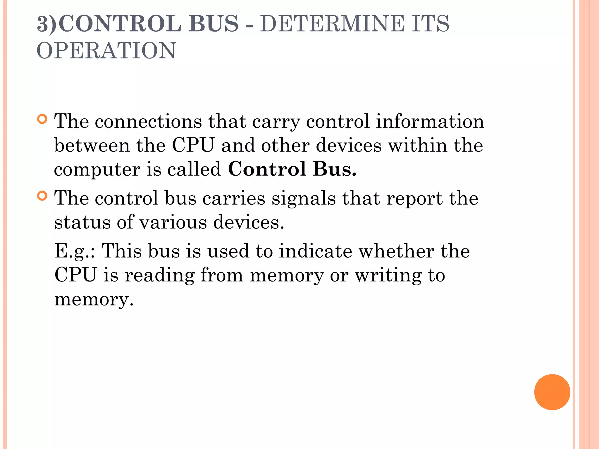 3)CONTROL BUS - DETERMINE ITS
OPERATION
 The connections that carry control information
between the CPU and other devices within the
computer is called Control Bus.
 The control bus carries signals that report the
status of various devices.
E.g.: This bus is used to indicate whether the
CPU is reading from memory or writing to
memory.
 
