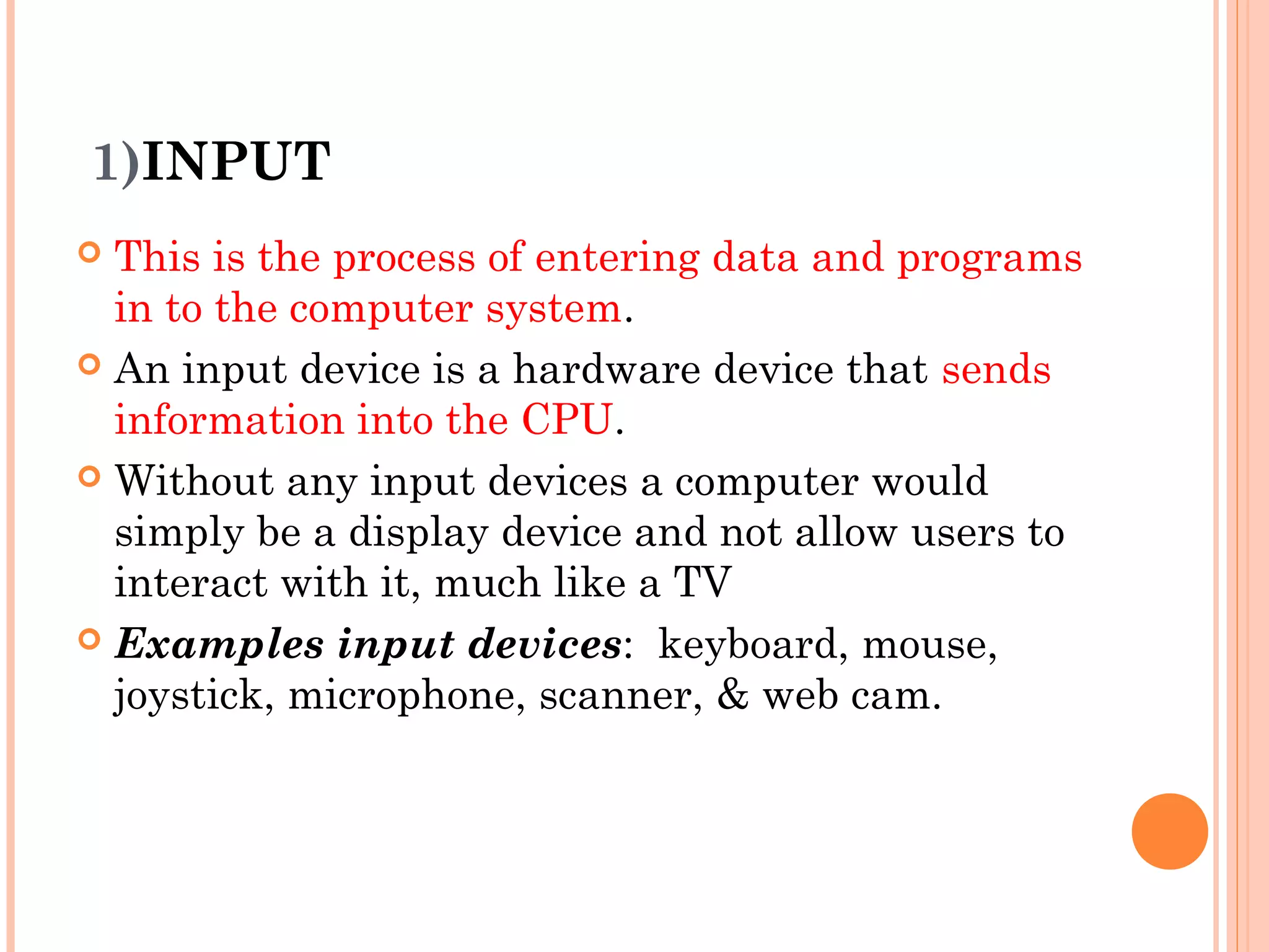 1)INPUT
 This is the process of entering data and programs
in to the computer system.
 An input device is a hardware device that sends
information into the CPU.
 Without any input devices a computer would
simply be a display device and not allow users to
interact with it, much like a TV
 Examples input devices: keyboard, mouse,
joystick, microphone, scanner, & web cam.
 
