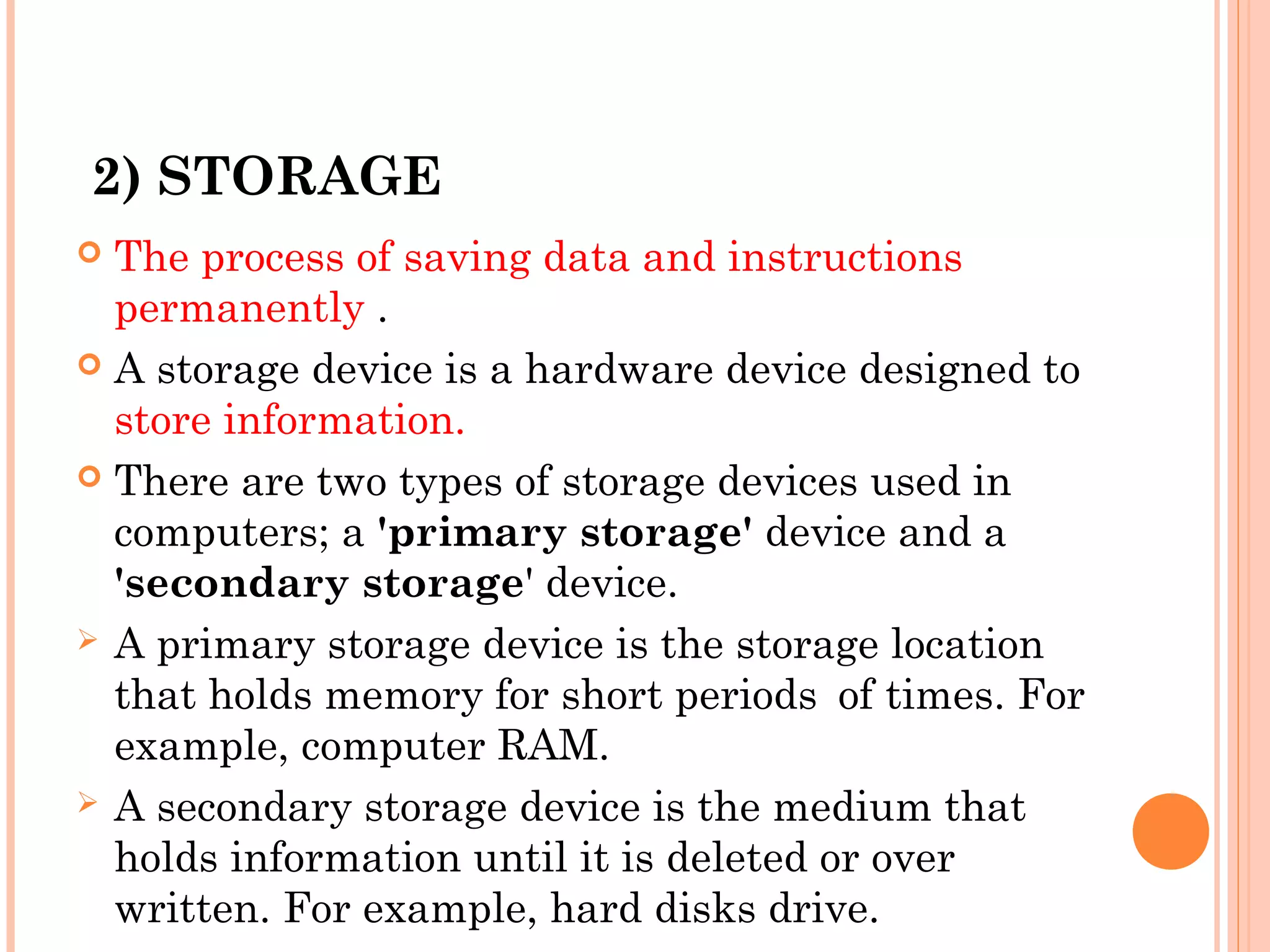 2) STORAGE
 The process of saving data and instructions
permanently .
 A storage device is a hardware device designed to
store information.
 There are two types of storage devices used in
computers; a 'primary storage' device and a
'secondary storage' device.
 A primary storage device is the storage location
that holds memory for short periods of times. For
example, computer RAM.
 A secondary storage device is the medium that
holds information until it is deleted or over
written. For example, hard disks drive.
 