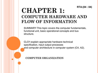 CHAPTER 1:
COMPUTER HARDWARE AND
FLOW OF INFORMATION
COMPUTER ORGANIZATION
SUMMARY:This topic covers the computer fundamentals,
functional unit, basic operational concepts and bus
structure.
CLO1:explain appropriate hardware technical
specification, input output processes
and computer architecture in computer system (C4, A2).
RTA:(04 : 04)
 