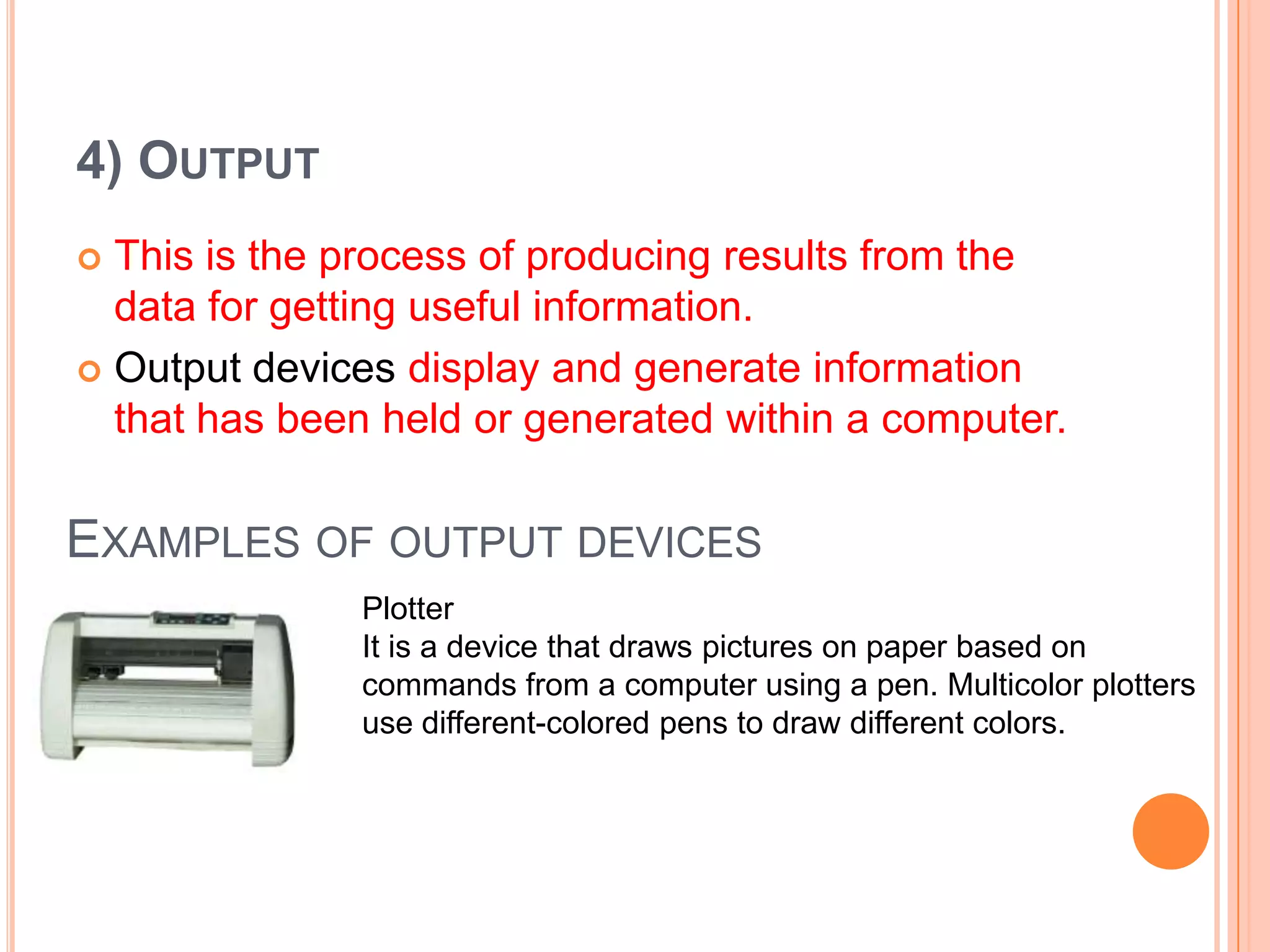4) OUTPUT
 This is the process of producing results from the
data for getting useful information.
 Output devices display and generate information
that has been held or generated within a computer.
EXAMPLES OF OUTPUT DEVICES
Plotter
It is a device that draws pictures on paper based on
commands from a computer using a pen. Multicolor plotters
use different-colored pens to draw different colors.
 