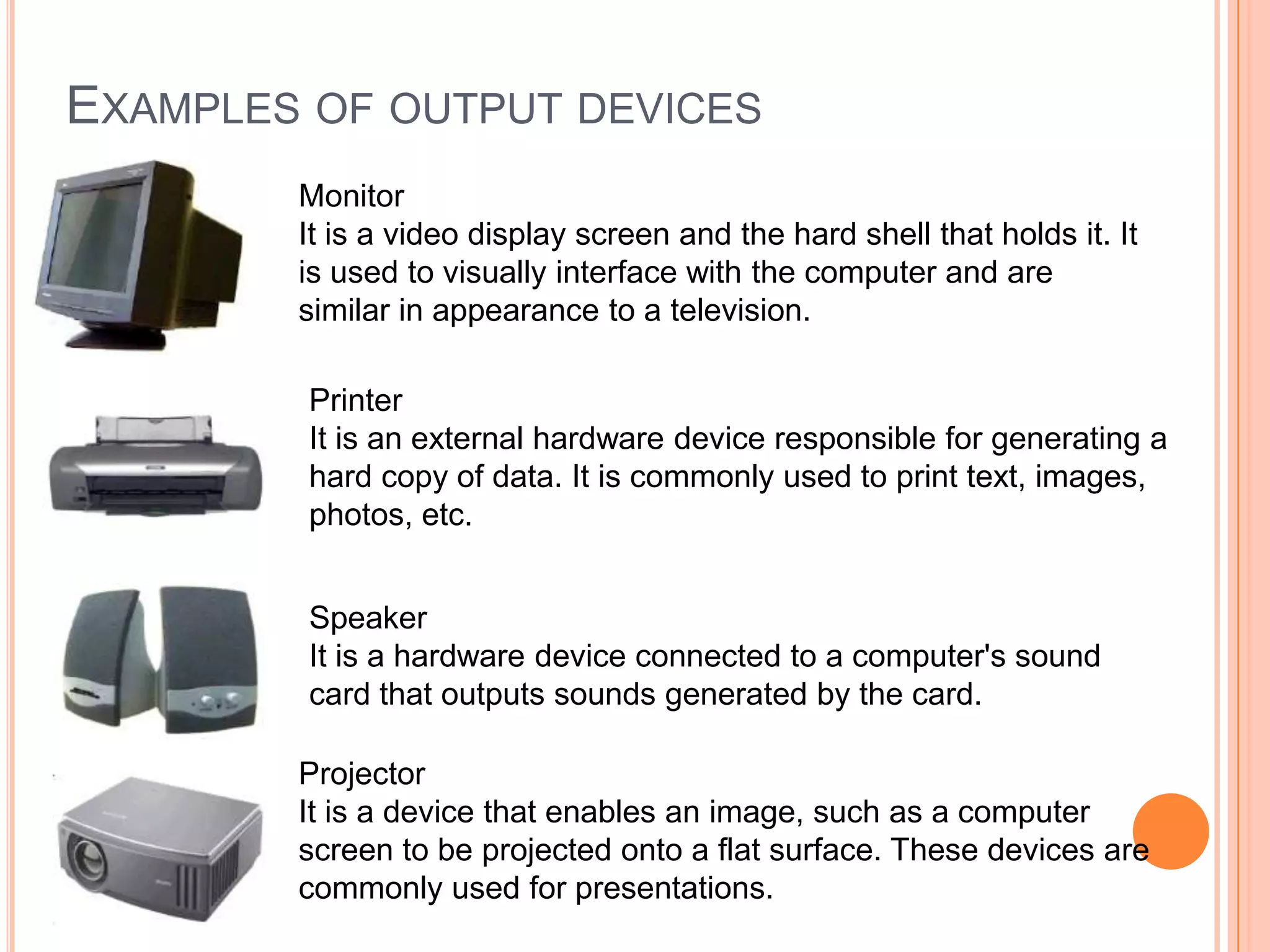 Monitor
It is a video display screen and the hard shell that holds it. It
is used to visually interface with the computer and are
similar in appearance to a television.
EXAMPLES OF OUTPUT DEVICES
Printer
It is an external hardware device responsible for generating a
hard copy of data. It is commonly used to print text, images,
photos, etc.
Speaker
It is a hardware device connected to a computer's sound
card that outputs sounds generated by the card.
Projector
It is a device that enables an image, such as a computer
screen to be projected onto a flat surface. These devices are
commonly used for presentations.
 