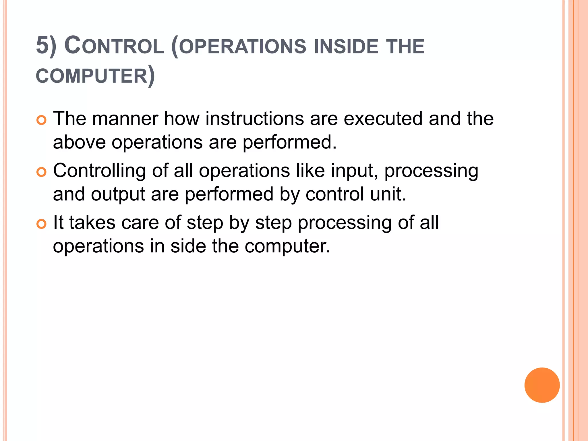 5) CONTROL (OPERATIONS INSIDE THE
COMPUTER)
 The manner how instructions are executed and the
above operations are performed.
 Controlling of all operations like input, processing
and output are performed by control unit.
 It takes care of step by step processing of all
operations in side the computer.
 