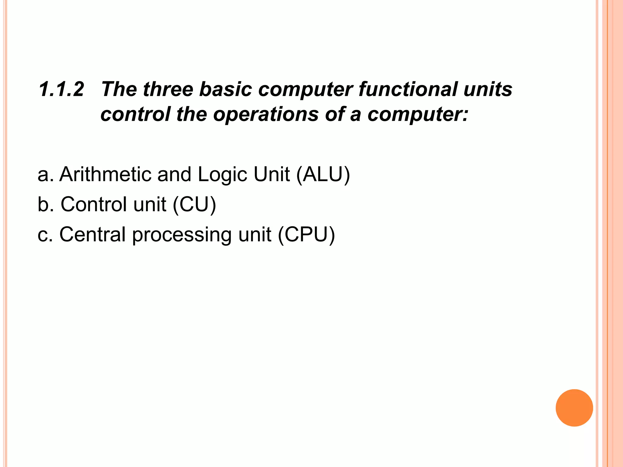 1.1.2 The three basic computer functional units
control the operations of a computer:
a. Arithmetic and Logic Unit (ALU)
b. Control unit (CU)
c. Central processing unit (CPU)
 