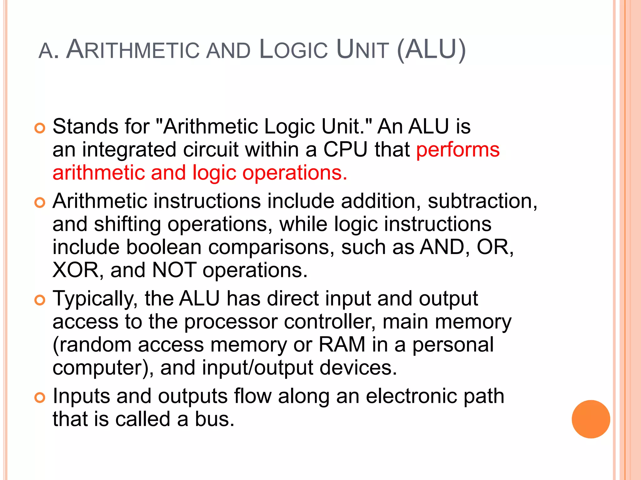 A. ARITHMETIC AND LOGIC UNIT (ALU)
 Stands for "Arithmetic Logic Unit." An ALU is
an integrated circuit within a CPU that performs
arithmetic and logic operations.
 Arithmetic instructions include addition, subtraction,
and shifting operations, while logic instructions
include boolean comparisons, such as AND, OR,
XOR, and NOT operations.
 Typically, the ALU has direct input and output
access to the processor controller, main memory
(random access memory or RAM in a personal
computer), and input/output devices.
 Inputs and outputs flow along an electronic path
that is called a bus.
 