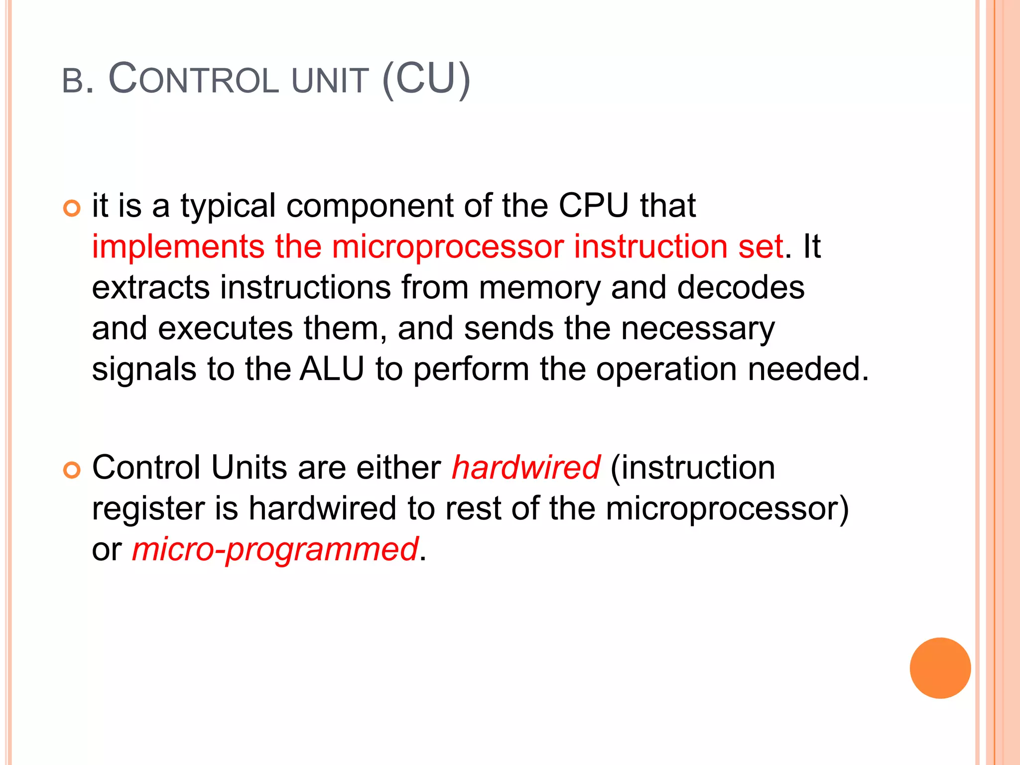 B. CONTROL UNIT (CU)
 it is a typical component of the CPU that
implements the microprocessor instruction set. It
extracts instructions from memory and decodes
and executes them, and sends the necessary
signals to the ALU to perform the operation needed.
 Control Units are either hardwired (instruction
register is hardwired to rest of the microprocessor)
or micro-programmed.
 
