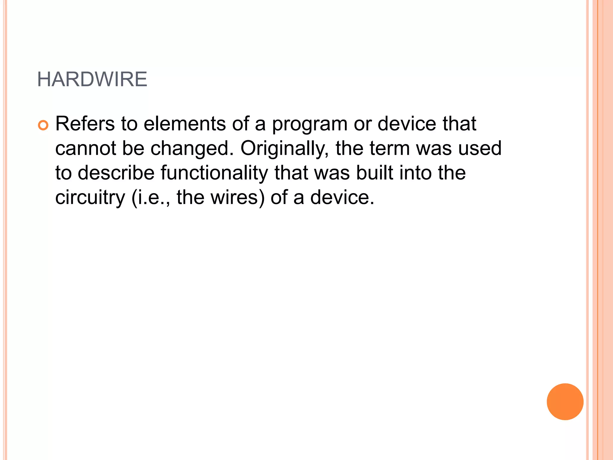 HARDWIRE
 Refers to elements of a program or device that
cannot be changed. Originally, the term was used
to describe functionality that was built into the
circuitry (i.e., the wires) of a device.
 