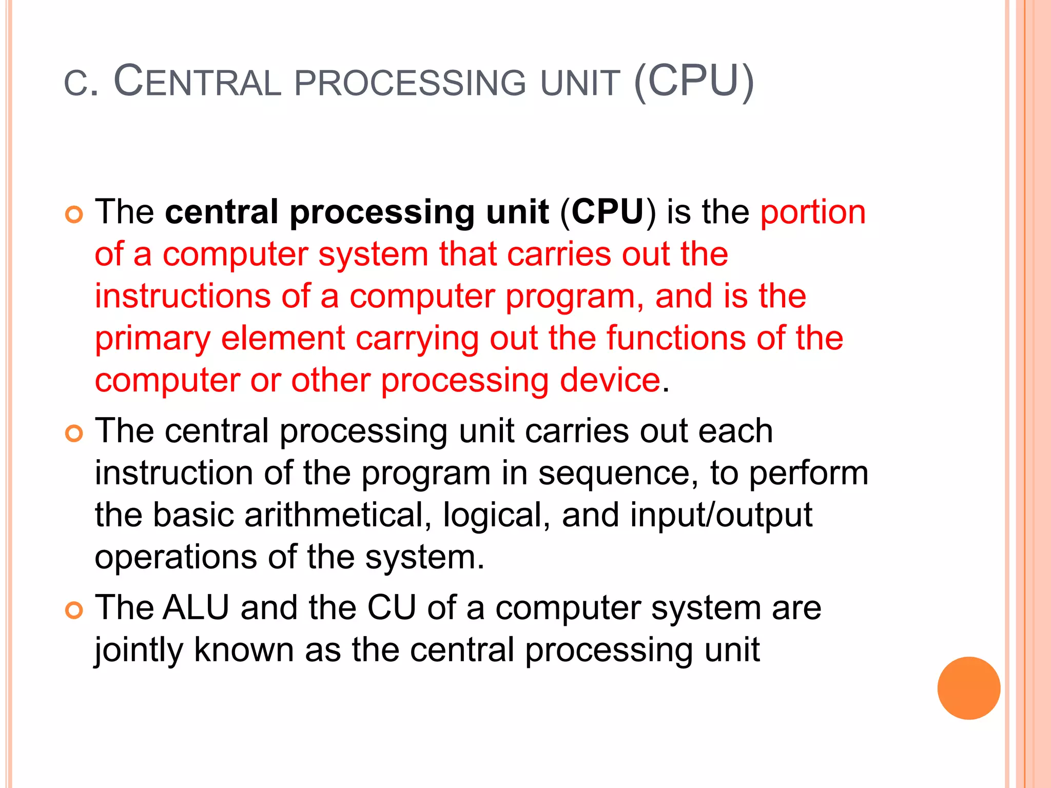C. CENTRAL PROCESSING UNIT (CPU)
 The central processing unit (CPU) is the portion
of a computer system that carries out the
instructions of a computer program, and is the
primary element carrying out the functions of the
computer or other processing device.
 The central processing unit carries out each
instruction of the program in sequence, to perform
the basic arithmetical, logical, and input/output
operations of the system.
 The ALU and the CU of a computer system are
jointly known as the central processing unit
 
