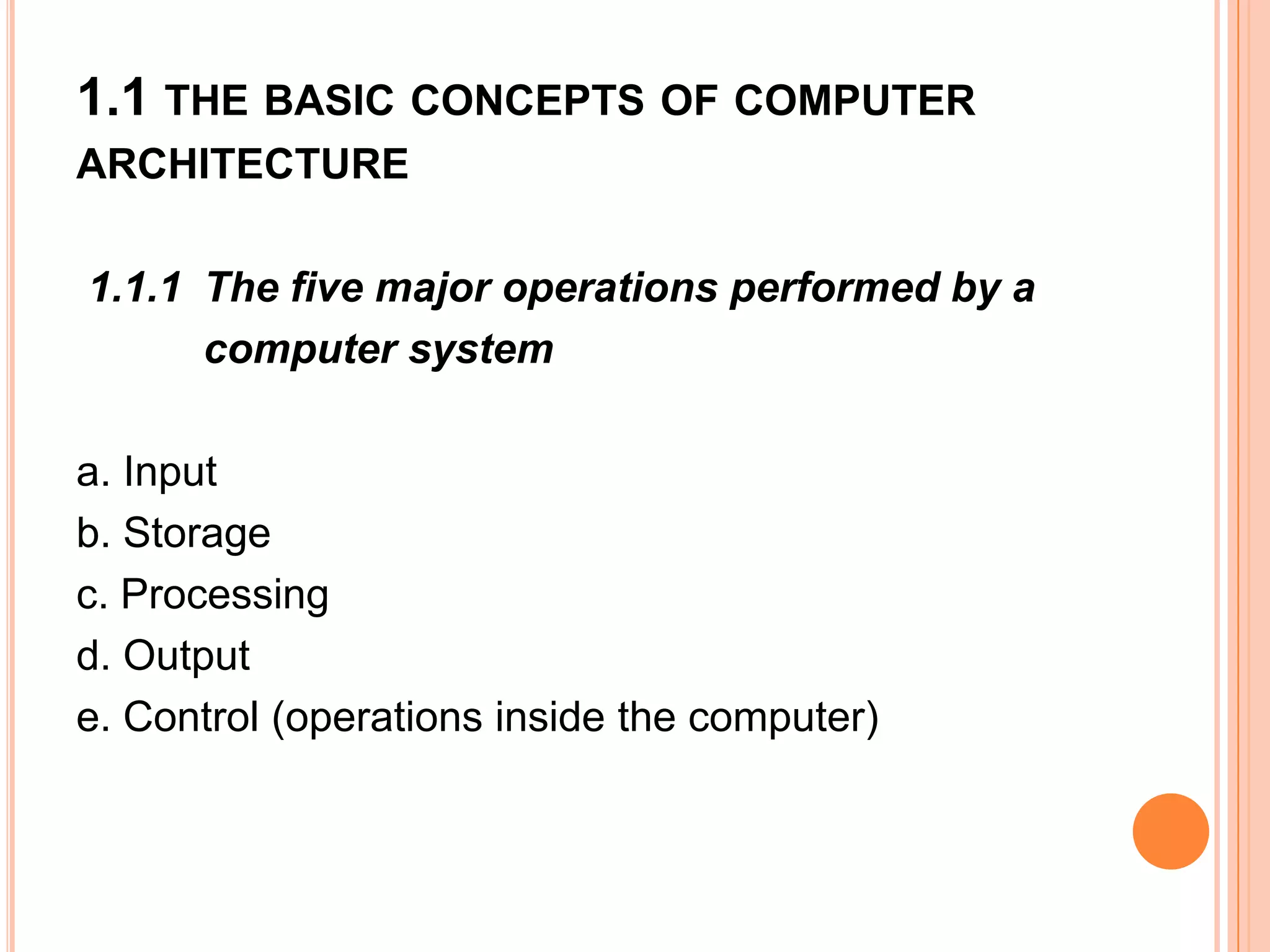 1.1 THE BASIC CONCEPTS OF COMPUTER
ARCHITECTURE
1.1.1 The five major operations performed by a
computer system
a. Input
b. Storage
c. Processing
d. Output
e. Control (operations inside the computer)
 