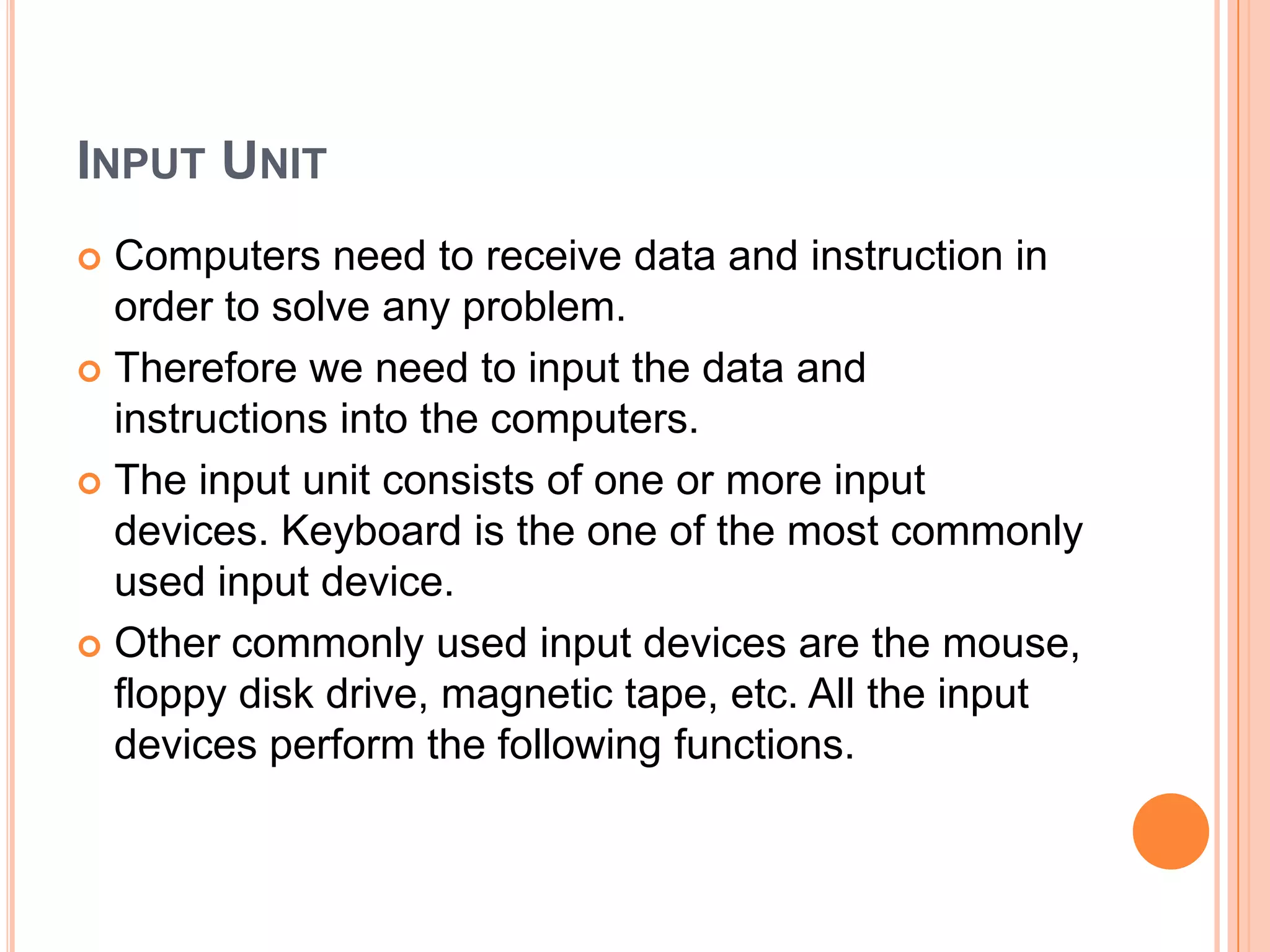 INPUT UNIT
 Computers need to receive data and instruction in
order to solve any problem.
 Therefore we need to input the data and
instructions into the computers.
 The input unit consists of one or more input
devices. Keyboard is the one of the most commonly
used input device.
 Other commonly used input devices are the mouse,
floppy disk drive, magnetic tape, etc. All the input
devices perform the following functions.
 