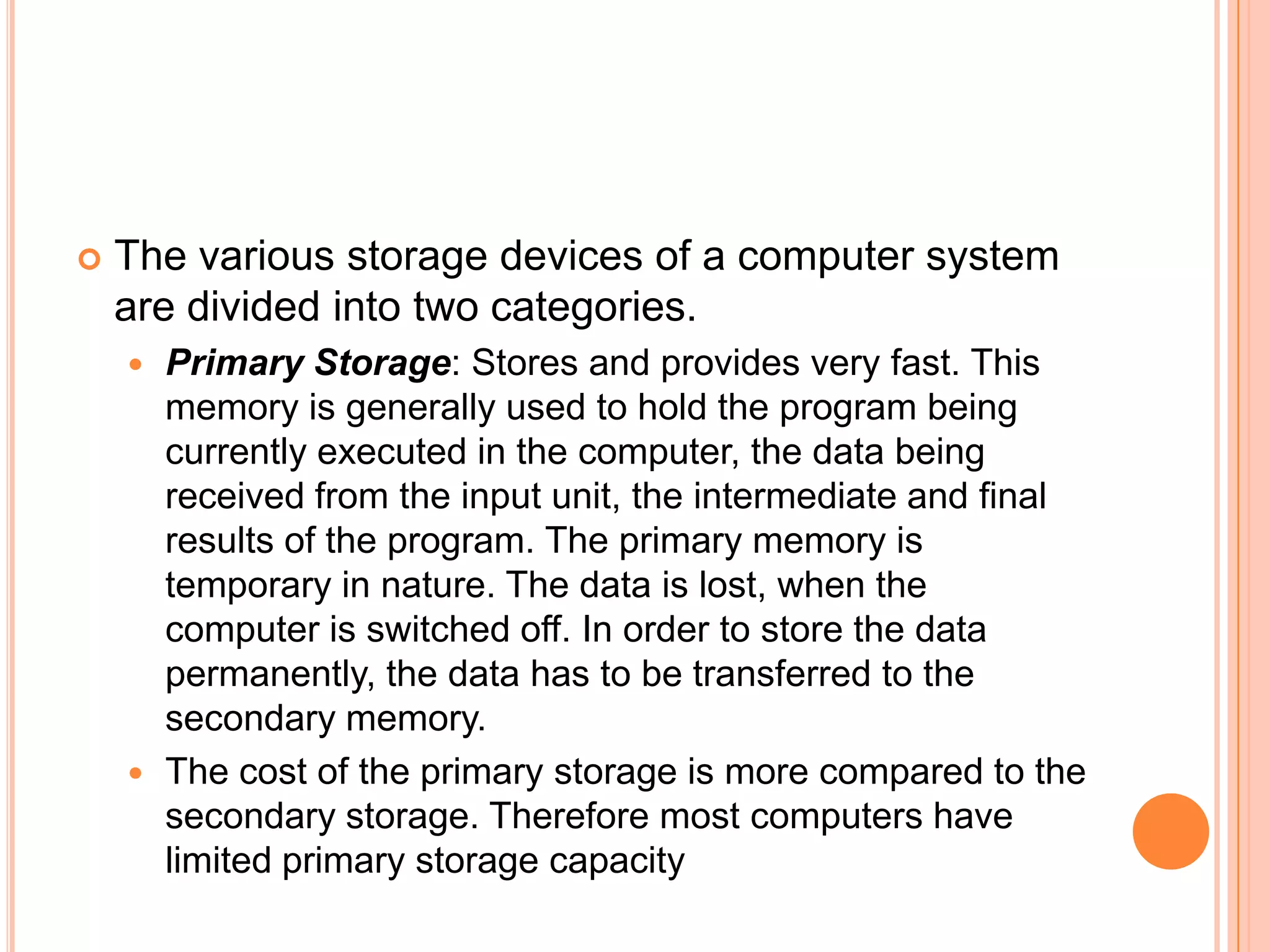  The various storage devices of a computer system
are divided into two categories.
 Primary Storage: Stores and provides very fast. This
memory is generally used to hold the program being
currently executed in the computer, the data being
received from the input unit, the intermediate and final
results of the program. The primary memory is
temporary in nature. The data is lost, when the
computer is switched off. In order to store the data
permanently, the data has to be transferred to the
secondary memory.
 The cost of the primary storage is more compared to the
secondary storage. Therefore most computers have
limited primary storage capacity
 