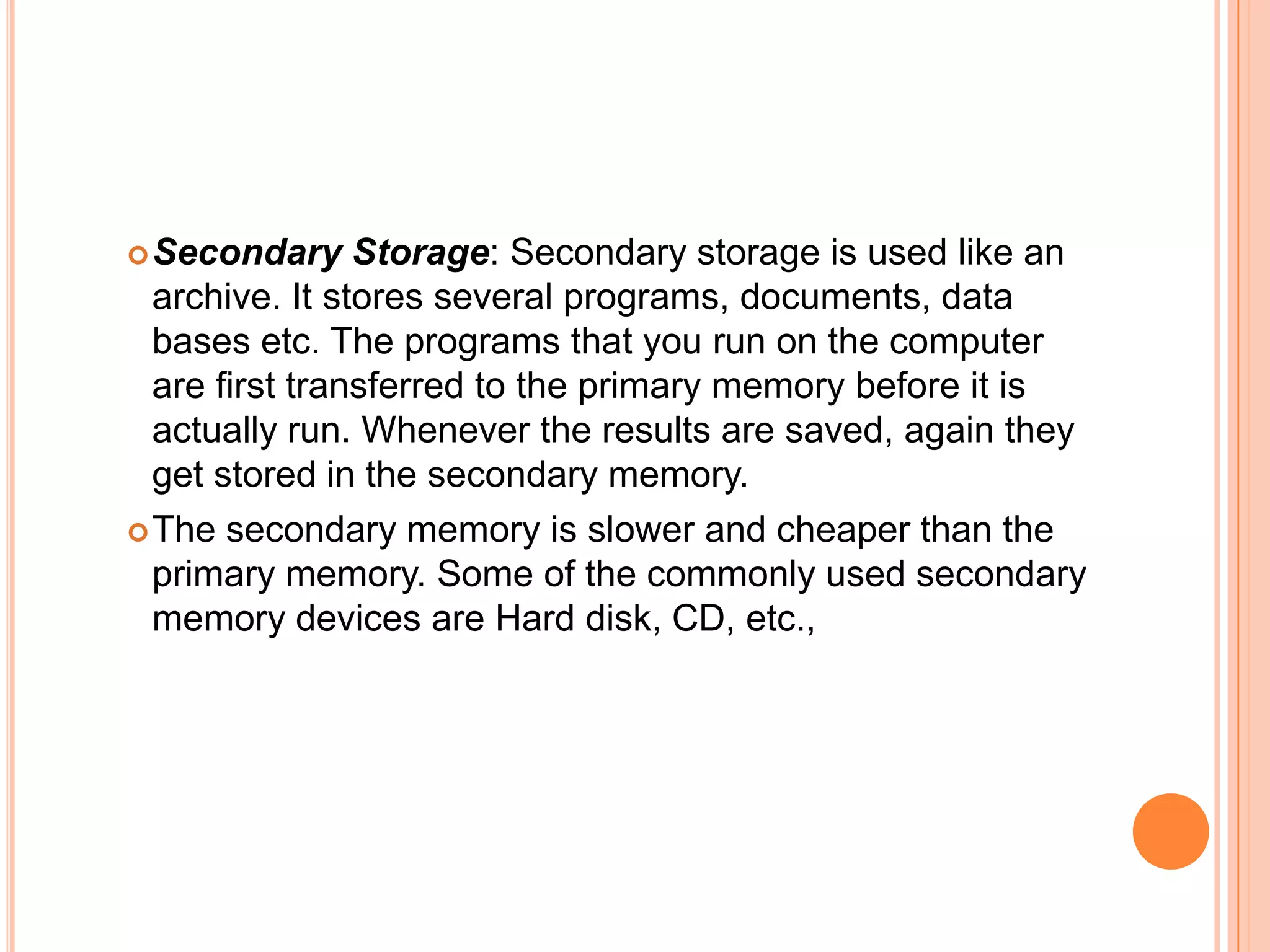 Secondary Storage: Secondary storage is used like an
archive. It stores several programs, documents, data
bases etc. The programs that you run on the computer
are first transferred to the primary memory before it is
actually run. Whenever the results are saved, again they
get stored in the secondary memory.
The secondary memory is slower and cheaper than the
primary memory. Some of the commonly used secondary
memory devices are Hard disk, CD, etc.,
 