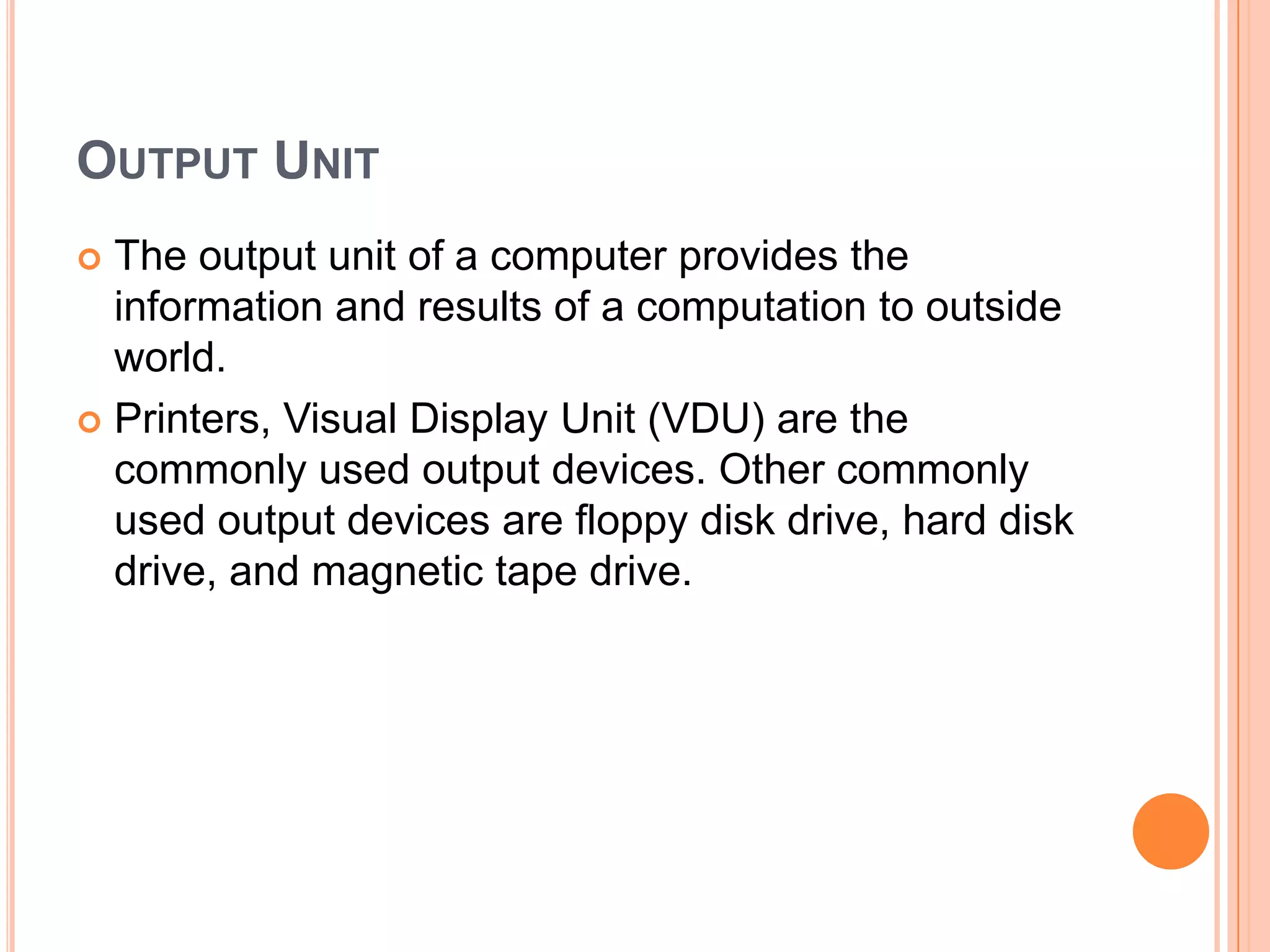 OUTPUT UNIT
 The output unit of a computer provides the
information and results of a computation to outside
world.
 Printers, Visual Display Unit (VDU) are the
commonly used output devices. Other commonly
used output devices are floppy disk drive, hard disk
drive, and magnetic tape drive.
 